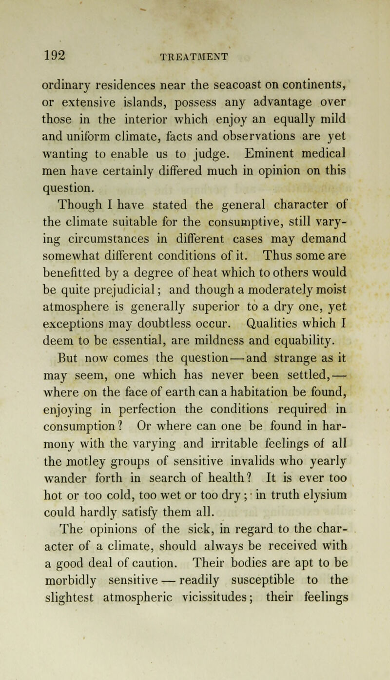ordinary residences near the seacoast on continents, or extensive islands, possess any advantage over those in the interior which enjoy an equally mild and uniform climate, facts and observations are yet wanting to enable us to judge. Eminent medical men have certainly differed much in opinion on this question. Though I have stated the general character of the climate suitable for the consumptive, still vary- ing circumstances in different cases may demand somewhat different conditions of it. Thus some are benefitted by a degree of heat which to others would be quite prejudicial; and though a moderately moist atmosphere is generally superior to a dry one, yet exceptions may doubtless occur. Qualities which I deem to be essential, are mildness and equability. But now comes the question—and strange as it may seem, one which has never been settled,— where on the face of earth can a habitation be found, enjoying in perfection the conditions required in consumption ? Or where can one be found in har- mony with the varying and irritable feelings of all the motley groups of sensitive invalids who yearly wander forth in search of health? It is ever too hot or too cold, too wet or too dry ;: in truth elysium could hardly satisfy them all. The opinions of the sick, in regard to the char- acter of a climate, should always be received with a good deal of caution. Their bodies are apt to be morbidly sensitive — readily susceptible to the slightest atmospheric vicissitudes; their feelings