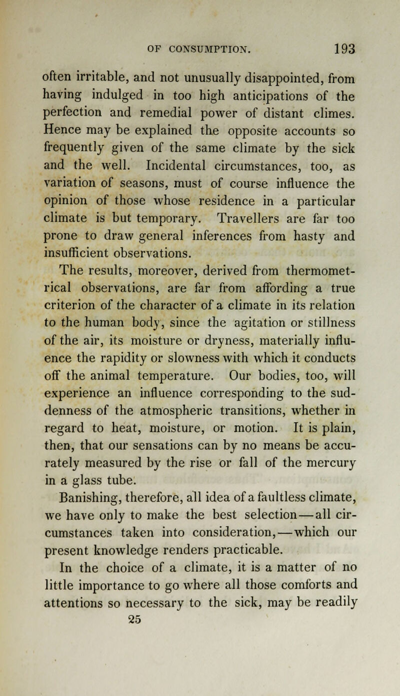 often irritable, and not unusually disappointed, from having indulged in too high anticipations of the perfection and remedial power of distant climes. Hence may be explained the opposite accounts so frequently given of the same climate by the sick and the well. Incidental circumstances, too, as variation of seasons, must of course influence the opinion of those whose residence in a particular climate is but temporary. Travellers are far too prone to draw general inferences from hasty and insufficient observations. The results, moreover, derived from thermomet- rical observations, are far from affording a true criterion of the character of a climate in its relation to the human body, since the agitation or stillness of the air, its moisture or dryness, materially influ- ence the rapidity or slowness with which it conducts off the animal temperature. Our bodies, too, will experience an influence corresponding to the sud- denness of the atmospheric transitions, whether in regard to heat, moisture, or motion. It is plain, then, that our sensations can by no means be accu- rately measured by the rise or fall of the mercury in a glass tube. Banishing, therefore, all idea of a faultless climate, we have only to make the best selection—all cir- cumstances taken into consideration,—which our present knowledge renders practicable. In the choice of a climate, it is a matter of no little importance to go where all those comforts and attentions so necessary to the sick, may be readily 25