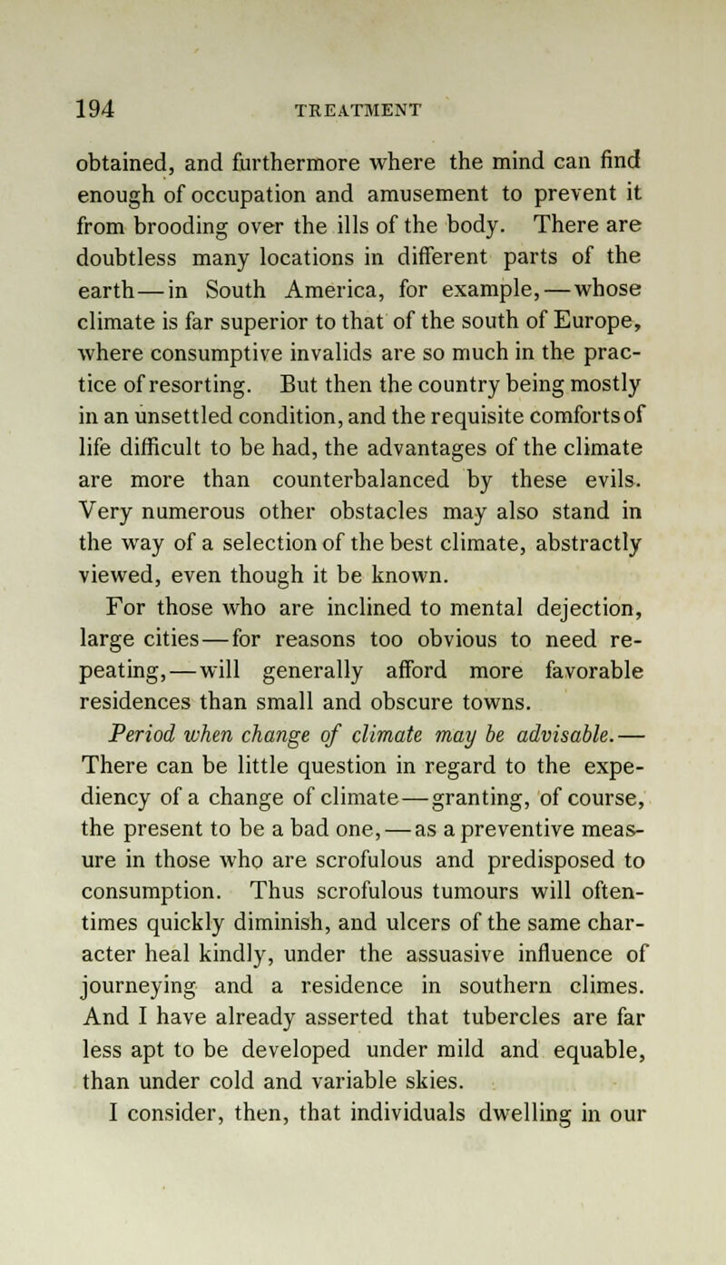 obtained, and furthermore where the mind can find enough of occupation and amusement to prevent it from brooding over the ills of the body. There are doubtless many locations in different parts of the earth—in South America, for example,—whose climate is far superior to that of the south of Europe, where consumptive invalids are so much in the prac- tice of resorting. But then the country being mostly in an unsettled condition, and the requisite comfortsof life difficult to be had, the advantages of the climate are more than counterbalanced by these evils. Very numerous other obstacles may also stand in the way of a selection of the best climate, abstractly viewed, even though it be known. For those who are inclined to mental dejection, large cities — for reasons too obvious to need re- peating,—will generally afford more favorable residences than small and obscure towns. Period when change of climate may be advisable.— There can be little question in regard to the expe- diency of a change of climate—granting, of course, the present to be a bad one, — as a preventive meas- ure in those who are scrofulous and predisposed to consumption. Thus scrofulous tumours will often- times quickly diminish, and ulcers of the same char- acter heal kindly, under the assuasive influence of journeying and a residence in southern climes. And I have already asserted that tubercles are far less apt to be developed under mild and equable, than under cold and variable skies. I consider, then, that individuals dwelling in our