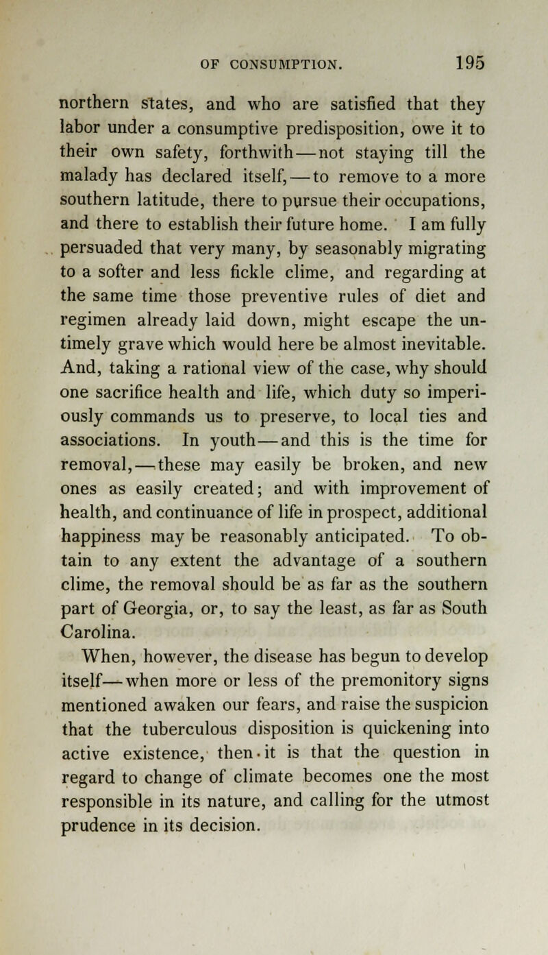 northern states, and who are satisfied that they labor under a consumptive predisposition, owe it to their own safety, forthwith—not staying till the malady has declared itself, — to remove to a more southern latitude, there to pursue their occupations, and there to establish their future home. I am fully persuaded that very many, by seasonably migrating to a softer and less fickle clime, and regarding at the same time those preventive rules of diet and regimen already laid down, might escape the un- timely grave which would here be almost inevitable. And, taking a rational view of the case, why should one sacrifice health and life, which duty so imperi- ously commands us to preserve, to local ties and associations. In youth—and this is the time for removal, — these may easily be broken, and new ones as easily created; and with improvement of health, and continuance of life in prospect, additional happiness may be reasonably anticipated. To ob- tain to any extent the advantage of a southern clime, the removal should be as far as the southern part of Georgia, or, to say the least, as far as South Carolina. When, however, the disease has begun to develop itself—when more or less of the premonitory signs mentioned awaken our fears, and raise the suspicion that the tuberculous disposition is quickening into active existence, then-it is that the question in regard to change of climate becomes one the most responsible in its nature, and calling for the utmost prudence in its decision.
