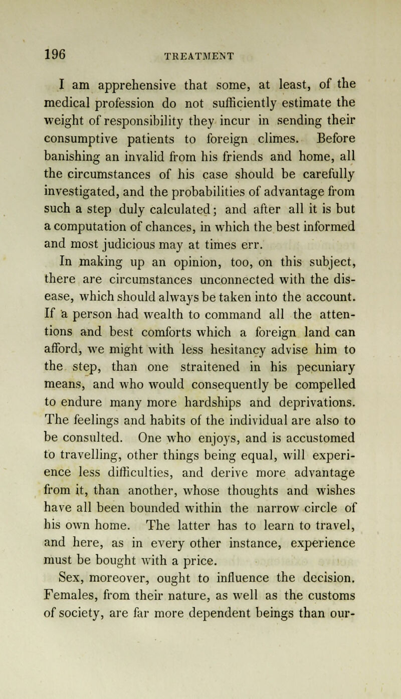 I am apprehensive that some, at least, of the medical profession do not sufficiently estimate the weight of responsibility they incur in sending their consumptive patients to foreign climes. Before banishing an invalid from his friends and home, all the circumstances of his case should be carefully investigated, and the probabilities of advantage from such a step duly calculated; and after all it is but a computation of chances, in which the best informed and most judicious may at times err. In making up an opinion, too, on this subject, there are circumstances unconnected with the dis- ease, which should always be taken into the account. If a person had wealth to command all the atten- tions and best comforts which a foreign land can afford, we might with less hesitancy advise him to the step, than one straitened in his pecuniary means, and who would consequently be compelled to endure many more hardships and deprivations. The feelings and habits of the individual are also to be consulted. One who enjoys, and is accustomed to travelling, other things being equal, will experi- ence less difficulties, and derive more advantage from it, than another, whose thoughts and wishes have all been bounded within the narrow circle of his own home. The latter has to learn to travel, and here, as in every other instance, experience must be bought with a price. Sex, moreover, ought to influence the decision. Females, from their nature, as well as the customs of society, are far more dependent beings than our-