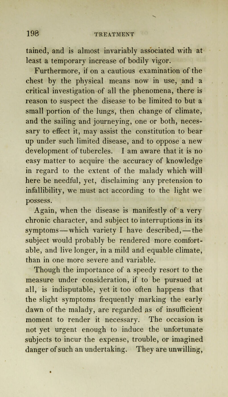 tained, and is almost invariably associated with at least a temporary increase of bodily vigor. Furthermore, if on a cautious examination of the chest by the physical means now in use, and a critical investigation of all the phenomena, there is reason to suspect the disease to be limited to but a small portion of the lungs, then change of climate, and the sailing and journeying, one or both, neces- sary to effect it, may assist the constitution to bear up under such limited disease, and to oppose a new development of tubercles. I am aware that it is no easy matter to acquire the accuracy of knowledge in regard to the extent of the malady which will here be needful, yet, disclaiming any pretension to infallibility, we must act according to the light we possess. Again, when the disease is manifestly of a very chronic character, and subject to interruptions in its symptoms—which variety I have described, — the subject would probably be rendered more comfort- able, and live longer, in a mild and equable climate, than in one more severe and variable. Though the importance of a speedy resort to the measure under consideration, if to be pursued at all, is indisputable, yet it too often happens that the slight symptoms frequently marking the early dawn of the malady, are regarded as of insufficient moment to render it necessary. The occasion is not yet urgent enough to induce the unfortunate subjects to incur the expense, trouble, or imagined danger of such an undertaking. They are unwilling,