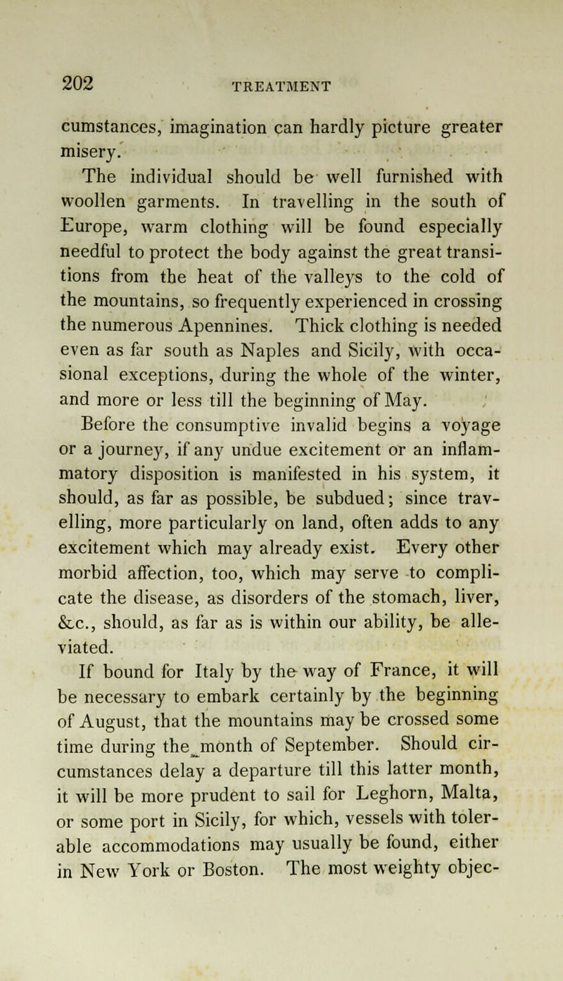 cumstances, imagination can hardly picture greater misery. The individual should be well furnished with woollen garments. In travelling in the south of Europe, warm clothing will be found especially needful to protect the body against the great transi- tions from the heat of the valleys to the cold of the mountains, so frequently experienced in crossing the numerous Apennines. Thick clothing is needed even as far south as Naples and Sicily, with occa- sional exceptions, during the whole of the winter, and more or less till the beginning of May. Before the consumptive invalid begins a voyage or a journey, if any undue excitement or an inflam- matory disposition is manifested in his system, it should, as far as possible, be subdued; since trav- elling, more particularly on land, often adds to any excitement which may already exist. Every other morbid affection, too, which may serve to compli- cate the disease, as disorders of the stomach, liver, &,c, should, as far as is within our ability, be alle- viated. If bound for Italy by the way of France, it will be necessary to embark certainly by the beginning of August, that the mountains may be crossed some time during thejnonth of September. Should cir- cumstances delay a departure till this latter month, it will be more prudent to sail for Leghorn, Malta, or some port in Sicily, for which, vessels with toler- able accommodations may usually be found, either in New York or Boston. The most weighty objec-