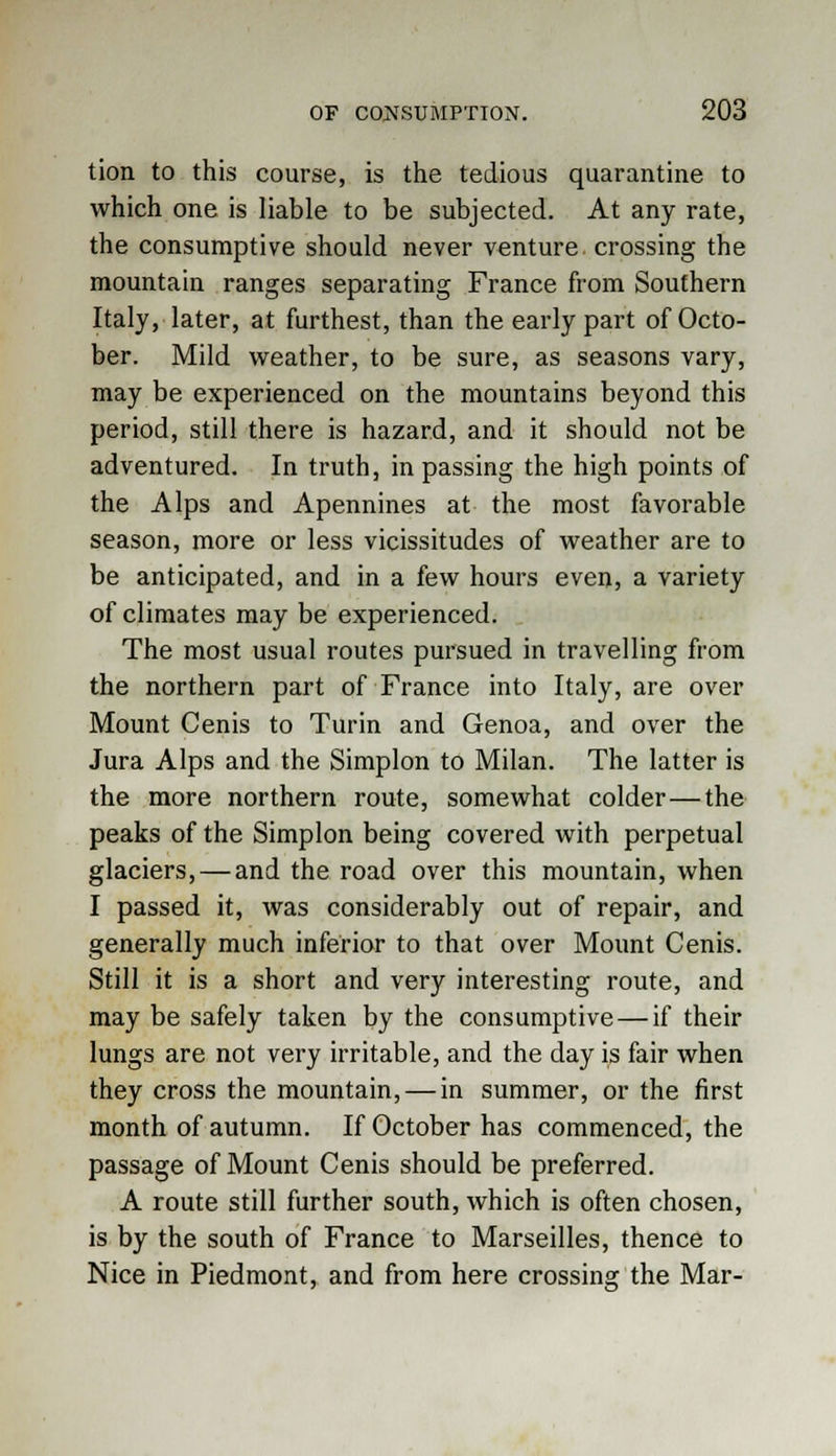tion to this course, is the tedious quarantine to which one is liable to be subjected. At any rate, the consumptive should never venture, crossing the mountain ranges separating France from Southern Italy, later, at furthest, than the early part of Octo- ber. Mild weather, to be sure, as seasons vary, may be experienced on the mountains beyond this period, still there is hazard, and it should not be adventured. In truth, in passing the high points of the Alps and Apennines at the most favorable season, more or less vicissitudes of weather are to be anticipated, and in a few hours even, a variety of climates may be experienced. The most usual routes pursued in travelling from the northern part of France into Italy, are over Mount Cenis to Turin and Genoa, and over the Jura Alps and the Simplon to Milan. The latter is the more northern route, somewhat colder—the peaks of the Simplon being covered with perpetual glaciers, — and the road over this mountain, when I passed it, was considerably out of repair, and generally much inferior to that over Mount Cenis. Still it is a short and very interesting route, and may be safely taken by the consumptive—if their lungs are not very irritable, and the day is fair when they cross the mountain, — in summer, or the first month of autumn. If October has commenced, the passage of Mount Cenis should be preferred. A route still further south, which is often chosen, is by the south of France to Marseilles, thence to Nice in Piedmont, and from here crossing the Mar-