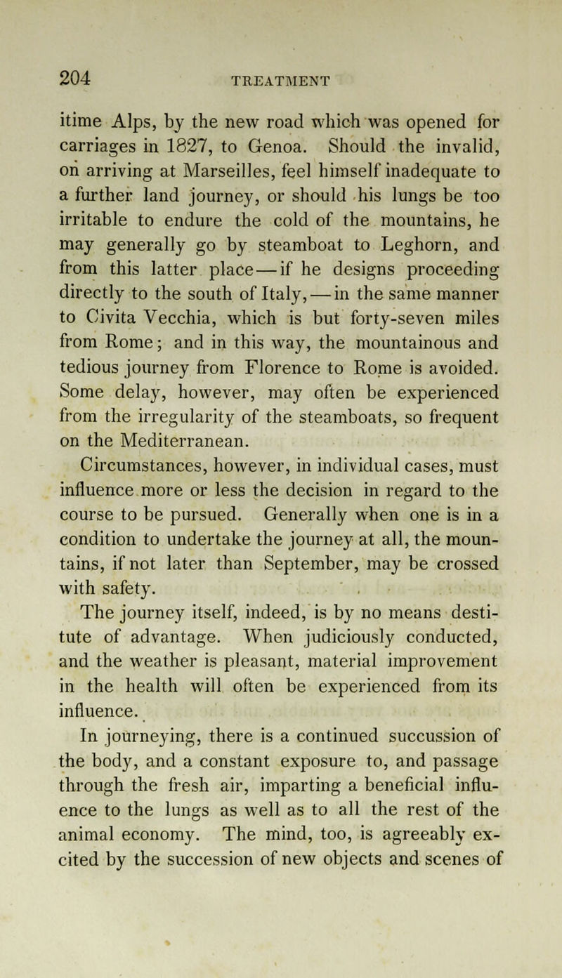 itime Alps, by the new road which was opened for carriages in 1827, to Genoa. Should the invalid, oh arriving at Marseilles, feel himself inadequate to a further land journey, or should his lungs be too irritable to endure the cold of the mountains, he may generally go by steamboat to Leghorn, and from this latter place — if he designs proceeding directly to the south of Italy, — in the same manner to Civita Vecchia, which is but forty-seven miles from Rome; and in this way, the mountainous and tedious journey from Florence to Rome is avoided. Some delay, however, may often be experienced from the irregularity of the steamboats, so frequent on the Mediterranean. Circumstances, however, in individual cases, must influence more or less the decision in regard to the course to be pursued. Generally when one is in a condition to undertake the journey at all, the moun- tains, if not later than September, may be crossed with safety. The journey itself, indeed, is by no means desti- tute of advantage. When judiciously conducted, and the weather is pleasant, material improvement in the health will often be experienced from its influence. In journeying, there is a continued succussion of the body, and a constant exposure to, and passage through the fresh air, imparting a beneficial influ- ence to the lungs as well as to all the rest of the animal economy. The mind, too, is agreeably ex- cited by the succession of new objects and scenes of