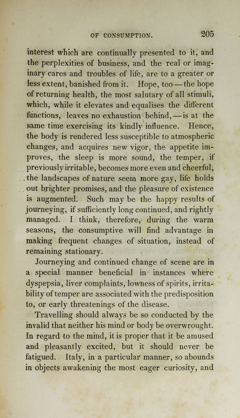 interest which are continually presented to it, and the perplexities of business, and the real or imag- inary cares and troubles of life, are to a greater or less extent, banished from it. Hope, too—the hope of returning health, the most salutary of all stimuli, which, while it elevates and equalises the different functions, leaves no exhaustion behind, — is at the same time exercising its kindly influence. Hence, the body is rendered less susceptible to atmospheric changes, and acquires new vigor, the appetite im- proves, the sleep is more sound, the temper, if previously irritable, becomes more even and cheerful, . the landscapes of nature seem more gay, life holds out brighter promises, and the pleasure of existence is augmented. Such may be the happy results of journeying, if sufficiently long continued, and rightly managed. I think, therefore, during the warm seasons, the consumptive will find advantage in making frequent changes of situation, instead of remaining stationary. Journeying and continued change of scene are in a special manner beneficial in instances where dyspepsia, liver complaints, lowness of spirits, irrita- bility of temper are associated with the predisposition to, or early threatenings of the disease. Travelling should always be so conducted by the invalid that neither his mind or body be overwrought. In regard to the mind, it is proper that it be amused and pleasantly excited, but it should never be fatigued. Italy, in a particular manner, so abounds in objects awakening the most eager curiosity, and