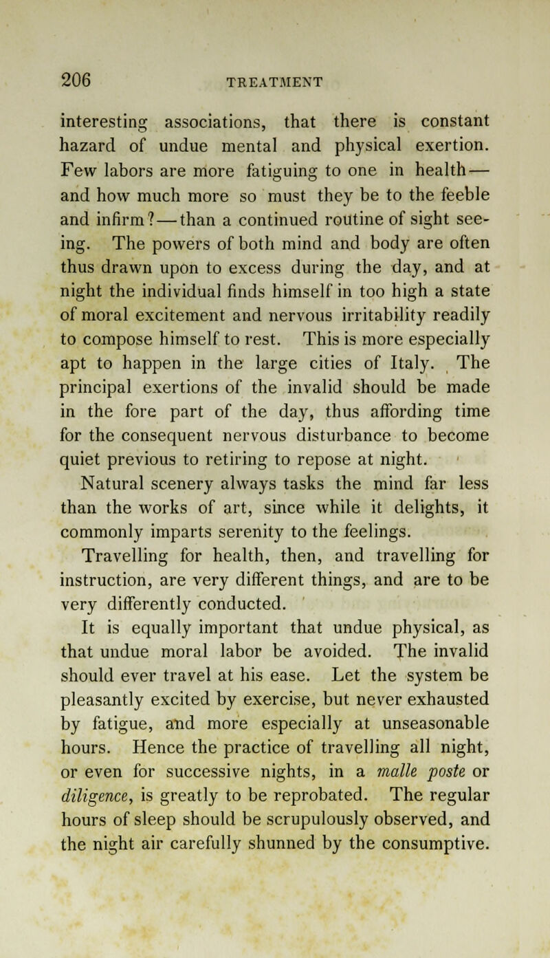 interesting associations, that there is constant hazard of undue mental and physical exertion. Few labors are more fatiguing to one in health — and how much more so must they be to the feeble and infirm?—than a continued routine of sight see- ing. The powers of both mind and body are often thus drawn upon to excess during the day, and at night the individual finds himself in too high a state of moral excitement and nervous irritability readily to compose himself to rest. This is more especially apt to happen in the large cities of Italy. The principal exertions of the invalid should be made in the fore part of the day, thus affording time for the consequent nervous disturbance to become quiet previous to retiring to repose at night. Natural scenery always tasks the mind far less than the works of art, since while it delights, it commonly imparts serenity to the feelings. Travelling for health, then, and travelling for instruction, are very different things, and are to be very differently conducted. It is equally important that undue physical, as that undue moral labor be avoided. The invalid should ever travel at his ease. Let the system be pleasantly excited by exercise, but never exhausted by fatigue, and more especially at unseasonable hours. Hence the practice of travelling all night, or even for successive nights, in a malle poste or diligence, is greatly to be reprobated. The regular hours of sleep should be scrupulously observed, and the night air carefully shunned by the consumptive.