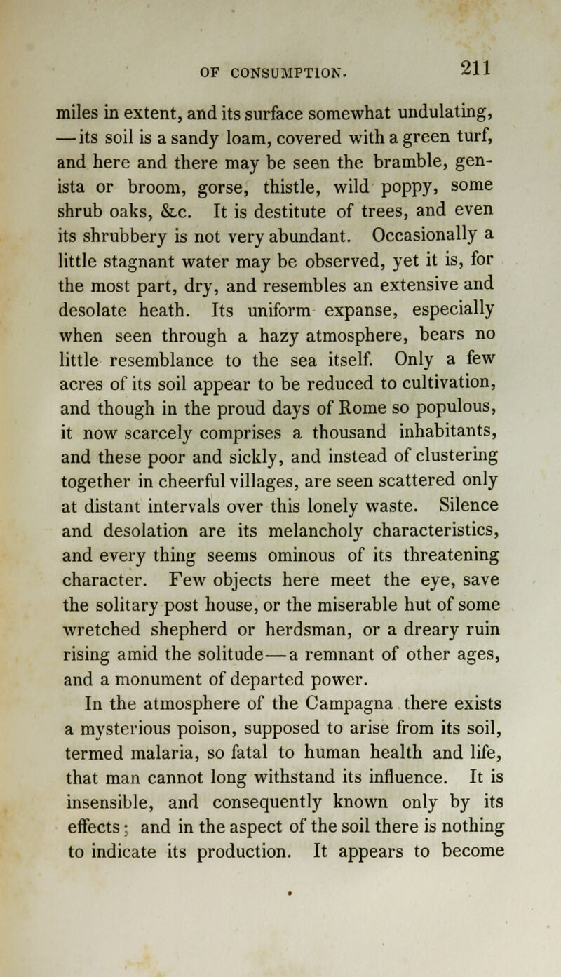 miles in extent, and its surface somewhat undulating, — its soil is a sandy loam, covered with a green turf, and here and there may be seen the bramble, gen- ista or broom, gorse, thistle, wild poppy, some shrub oaks, &c. It is destitute of trees, and even its shrubbery is not very abundant. Occasionally a little stagnant water may be observed, yet it is, for the most part, dry, and resembles an extensive and desolate heath. Its uniform expanse, especially when seen through a hazy atmosphere, bears no little resemblance to the sea itself. Only a few acres of its soil appear to be reduced to cultivation, and though in the proud days of Rome so populous, it now scarcely comprises a thousand inhabitants, and these poor and sickly, and instead of clustering together in cheerful villages, are seen scattered only at distant intervals over this lonely waste. Silence and desolation are its melancholy characteristics, and every thing seems ominous of its threatening character. Few objects here meet the eye, save the solitary post house, or the miserable hut of some wretched shepherd or herdsman, or a dreary ruin rising amid the solitude—a remnant of other ages, and a monument of departed power. In the atmosphere of the Campagna there exists a mysterious poison, supposed to arise from its soil, termed malaria, so fatal to human health and life, that man cannot long withstand its influence. It is insensible, and consequently known only by its effects; and in the aspect of the soil there is nothing to indicate its production. It appears to become