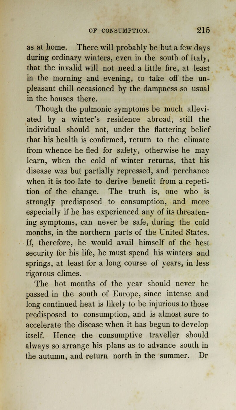 as at home. There will probably be but a few days during ordinary winters, even in the south of Italy, that the invalid will not need a little fire, at least in the morning and evening, to take off the un- pleasant chill occasioned by the dampness so usual in the houses there. Though the pulmonic symptoms be much allevi- ated by a winter's residence abroad, still the individual should not, under the flattering belief that his health is confirmed, return to the climate from whence he fled for safety, otherwise he may learn, when the cold of winter returns, that his disease was but partially repressed, and perchance when it is too late to derive benefit from a repeti- tion of the change. The truth is, one who is strongly predisposed to consumption, and more especially if he has experienced any of its threaten- ing symptoms, can never be safe, during the cold months, in the northern parts of the United States. If, therefore, he would avail himself of the best security for his life, he must spend his winters and springs, at least for a long course of years, in less rigorous climes. The hot months of the year should never be passed in the south of Europe, since intense and long continued heat is likely to be injurious to those predisposed to consumption, and is almost sure to accelerate the disease when it has begun to develop itself. Hence the consumptive traveller should always so arrange his plans as to advance south in the autumn, and return north in the summer. Dr