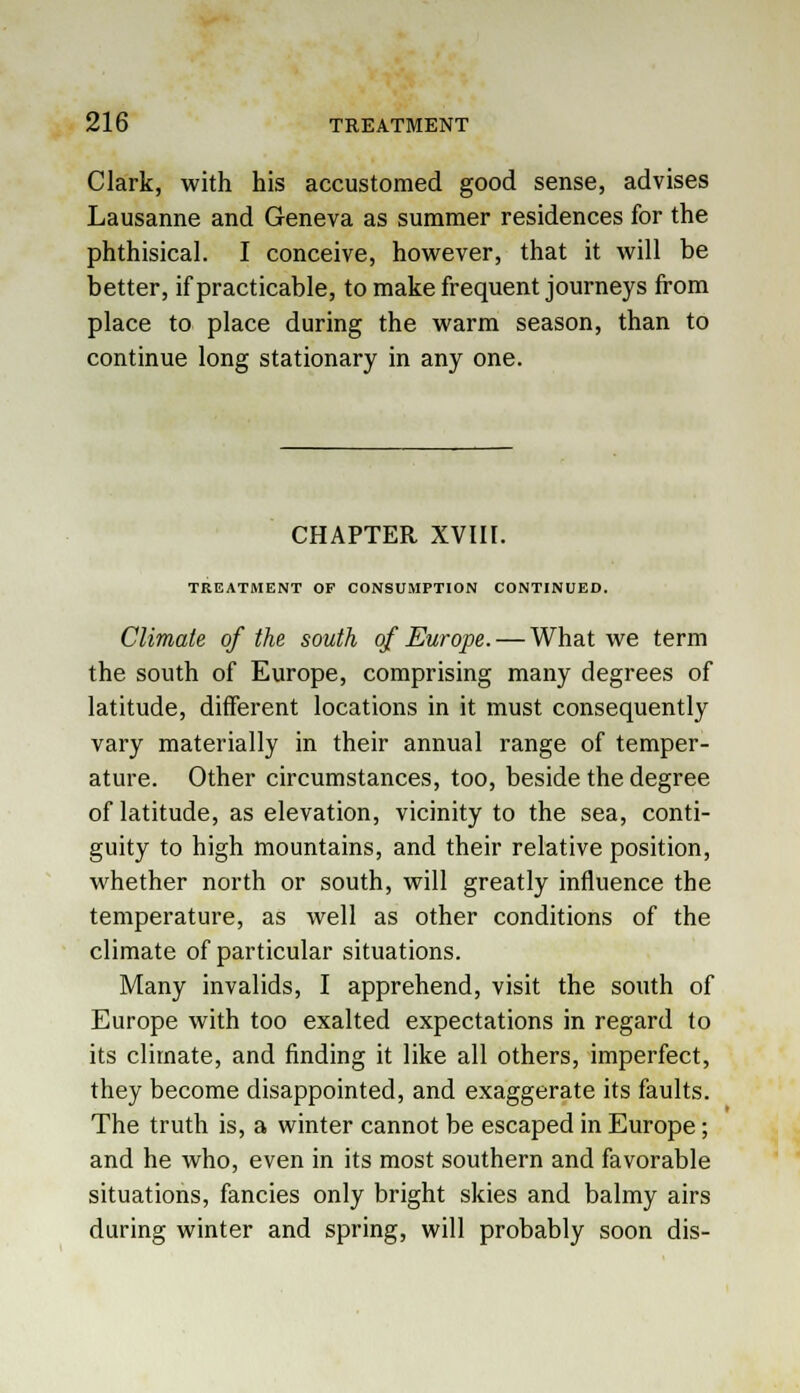 Clark, with his accustomed good sense, advises Lausanne and Geneva as summer residences for the phthisical. I conceive, however, that it will be better, if practicable, to make frequent journeys from place to place during the warm season, than to continue long stationary in any one. CHAPTER XVIII. TREATMENT OF CONSUMPTION CONTINUED. Climate of the south of Europe. — What we term the south of Europe, comprising many degrees of latitude, different locations in it must consequently vary materially in their annual range of temper- ature. Other circumstances, too, beside the degree of latitude, as elevation, vicinity to the sea, conti- guity to high mountains, and their relative position, whether north or south, will greatly influence the temperature, as well as other conditions of the climate of particular situations. Many invalids, I apprehend, visit the south of Europe with too exalted expectations in regard to its climate, and finding it like all others, imperfect, they become disappointed, and exaggerate its faults. The truth is, a winter cannot be escaped in Europe; and he who, even in its most southern and favorable situations, fancies only bright skies and balmy airs during winter and spring, will probably soon dis-