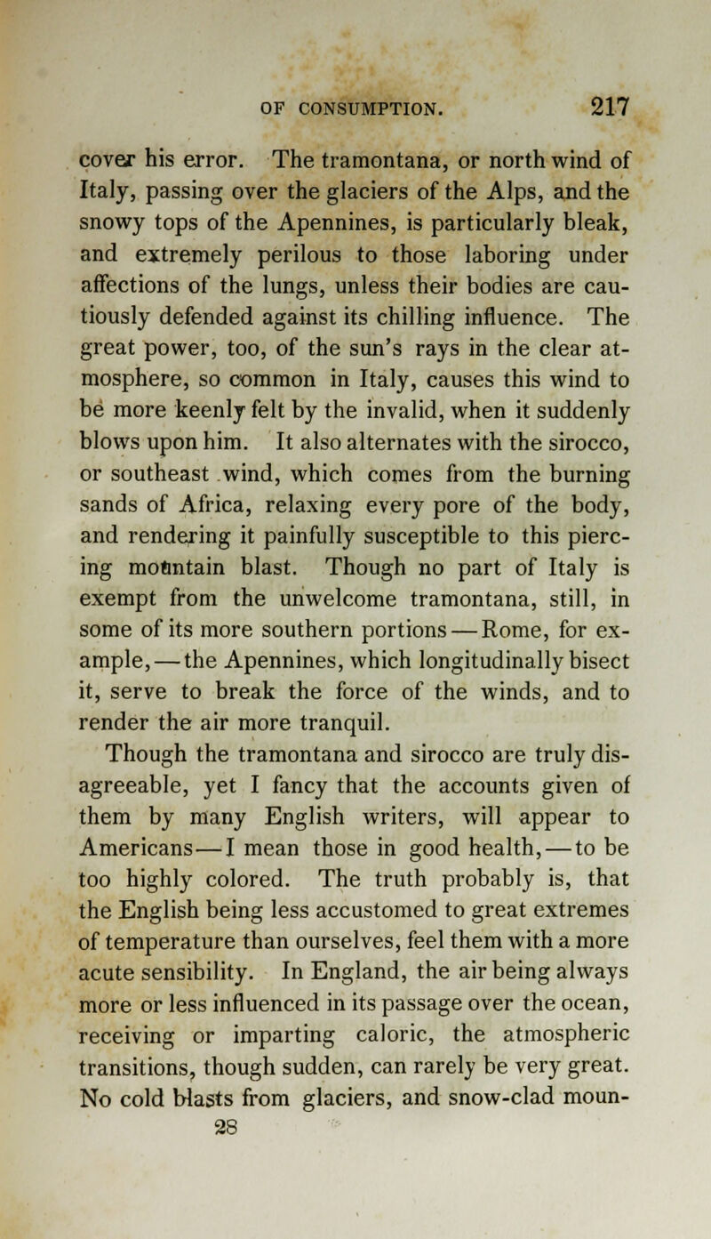 cover his error. The tramontana, or north wind of Italy, passing over the glaciers of the Alps, and the snowy tops of the Apennines, is particularly bleak, and extremely perilous to those laboring under affections of the lungs, unless their bodies are cau- tiously defended against its chilling influence. The great power, too, of the sun's rays in the clear at- mosphere, so common in Italy, causes this wind to be more keenly felt by the invalid, when it suddenly blows upon him. It also alternates with the sirocco, or southeast wind, which comes from the burning sands of Africa, relaxing every pore of the body, and rendering it painfully susceptible to this pierc- ing mofintain blast. Though no part of Italy is exempt from the unwelcome tramontana, still, in some of its more southern portions — Rome, for ex- ample,— the Apennines, which longitudinally bisect it, serve to break the force of the winds, and to render the air more tranquil. Though the tramontana and sirocco are truly dis- agreeable, yet I fancy that the accounts given of them by many English writers, will appear to Americans—I mean those in good health, — to be too highly colored. The truth probably is, that the English being less accustomed to great extremes of temperature than ourselves, feel them with a more acute sensibility. In England, the air being always more or less influenced in its passage over the ocean, receiving or imparting caloric, the atmospheric transitions, though sudden, can rarely be very great. No cold blasts from glaciers, and snow-clad moun- 28