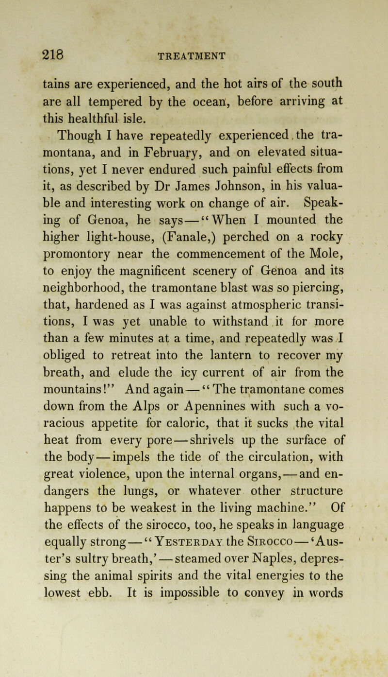 tains are experienced, and the hot airs of the south are all tempered by the ocean, before arriving at this healthful isle. Though I have repeatedly experienced the tra- montana, and in February, and on elevated situa- tions, yet I never endured such painful effects from it, as described by Dr James Johnson, in his valua- ble and interesting work on change of air. Speak- ing of Genoa, he says—When I mounted the higher light-house, (Fanale,) perched on a rocky promontory near the commencement of the Mole, to enjoy the magnificent scenery of Genoa and its neighborhood, the tramontane blast was so piercing, that, hardened as I was against atmospheric transi- tions, I was yet unable to withstand it for more than a few minutes at a time, and repeatedly was I obliged to retreat into the lantern to recover my breath, and elude the icy current of air from the mountains! And again—The tramontane comes down from the Alps or Apennines with such a vo- racious appetite for caloric, that it sucks the vital heat from every pore — shrivels up the surface of the body — impels the tide of the circulation, with great violence, upon the internal organs, — and en- dangers the lungs, or whatever other structure happens to be weakest in the living machine. Of the effects of the sirocco, too, he speaks in language equally strong—Yesterday the Sirocco—'Aus- ter's sultry breath,' — steamed over Naples, depres- sing the animal spirits and the vital energies to the lowest ebb. It is impossible to convey in words