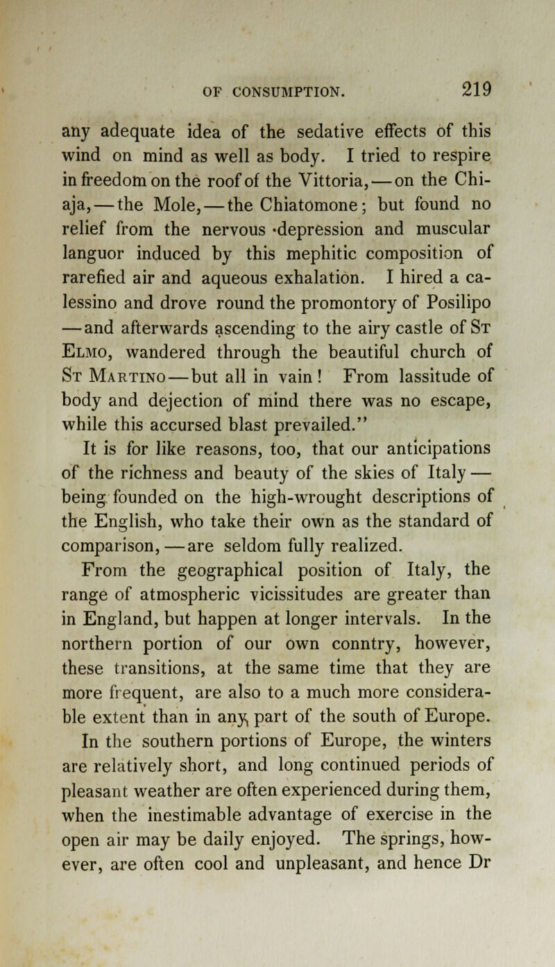 any adequate idea of the sedative effects of this wind on mind as well as body. I tried to respire in freedom on the roof of the Vittoria,— on the Chi- aja, — the Mole, — the Chiatomone; but found no relief from the nervous -depression and muscular languor induced by this mephitic composition of rarefied air and aqueous exhalation. I hired a ca- lessino and drove round the promontory of Posilipo — and afterwards ascending to the airy castle of St Elmo, wandered through the beautiful church of St Martino—but all in vain! From lassitude of body and dejection of mind there was no escape, while this accursed blast prevailed. It is for like reasons, too, that our anticipations of the richness and beauty of the skies of Italy — being founded on the high-wrought descriptions of the English, who take their own as the standard of comparison,—are seldom fully realized. From the geographical position of Italy, the range of atmospheric vicissitudes are greater than in England, but happen at longer intervals. In the northern portion of our own conntry, however, these transitions, at the same time that they are more frequent, are also to a much more considera- ble extent than in any, part of the south of Europe. In the southern portions of Europe, the winters are relatively short, and long continued periods of pleasant weather are often experienced during them, when the inestimable advantage of exercise in the open air may be daily enjoyed. The springs, how- ever, are often cool and unpleasant, and hence Dr