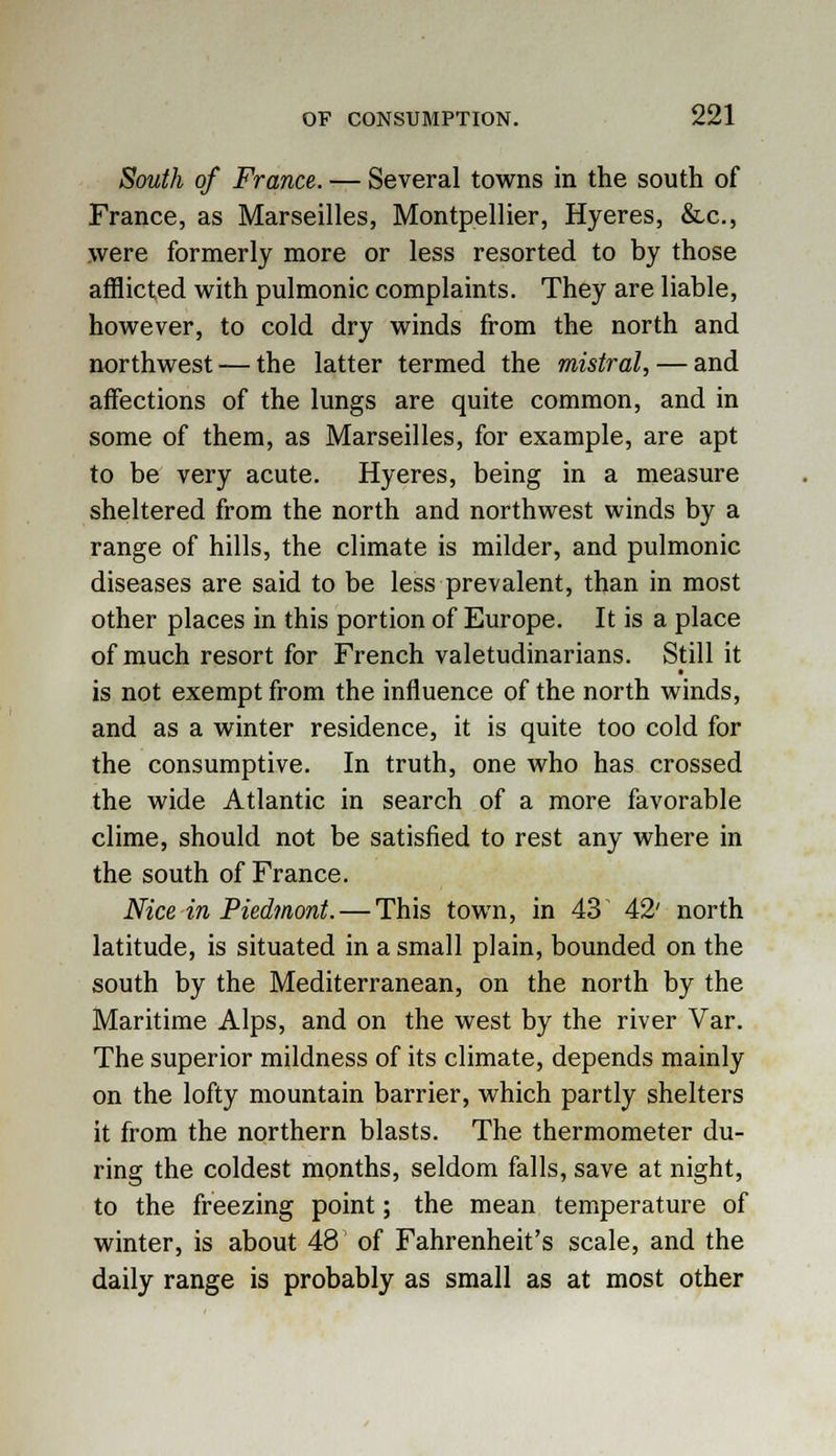 South of France. — Several towns in the south of France, as Marseilles, Montpellier, Hyeres, &c, were formerly more or less resorted to by those afflicted with pulmonic complaints. They are liable, however, to cold dry winds from the north and northwest — the latter termed the mistral, — and affections of the lungs are quite common, and in some of them, as Marseilles, for example, are apt to be very acute. Hyeres, being in a measure sheltered from the north and northwest winds by a range of hills, the climate is milder, and pulmonic diseases are said to be less prevalent, than in most other places in this portion of Europe. It is a place of much resort for French valetudinarians. Still it is not exempt from the influence of the north winds, and as a winter residence, it is quite too cold for the consumptive. In truth, one who has crossed the wide Atlantic in search of a more favorable clime, should not be satisfied to rest any where in the south of France. Nice in Piedmont. — This town, in 43 42' north latitude, is situated in a small plain, bounded on the south by the Mediterranean, on the north by the Maritime Alps, and on the west by the river Var. The superior mildness of its climate, depends mainly on the lofty mountain barrier, which partly shelters it from the northern blasts. The thermometer du- ring the coldest months, seldom falls, save at night, to the freezing point; the mean temperature of winter, is about 48 of Fahrenheit's scale, and the daily range is probably as small as at most other