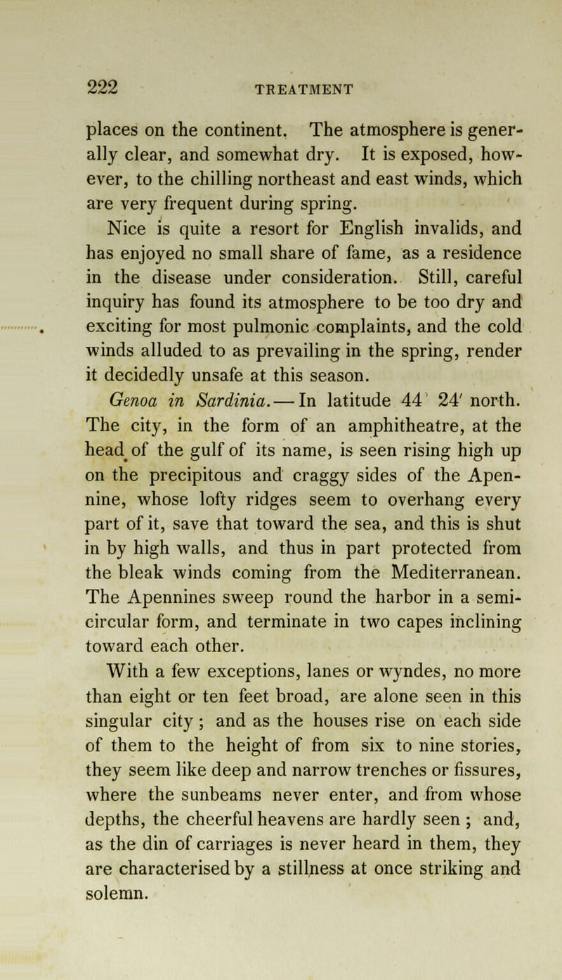 places on the continent. The atmosphere is gener- ally clear, and somewhat dry. It is exposed, how- ever, to the chilling northeast and east winds, which are very frequent during spring. Nice is quite a resort for English invalids, and has enjoyed no small share of fame, as a residence in the disease under consideration. Still, careful inquiry has found its atmosphere to be too dry and exciting for most pulmonic complaints, and the cold winds alluded to as prevailing in the spring, render it decidedly unsafe at this season. Genoa in Sardinia. — In latitude 44' 24' north. The city, in the form of an amphitheatre, at the headof the gulf of its name, is seen rising high up on the precipitous and craggy sides of the Apen- nine, whose lofty ridges seem to overhang every part of it, save that toward the sea, and this is shut in by high walls, and thus in part protected from the bleak winds coming from the Mediterranean. The Apennines sweep round the harbor in a semi- circular form, and terminate in two capes inclining toward each other. With a few exceptions, lanes or wyndes, no more than eight or ten feet broad, are alone seen in this singular city; and as the houses rise on each side of them to the height of from six to nine stories, they seem like deep and narrow trenches or fissures, where the sunbeams never enter, and from whose depths, the cheerful heavens are hardly seen ; and, as the din of carriages is never heard in them, they are characterised by a stillness at once striking and solemn.