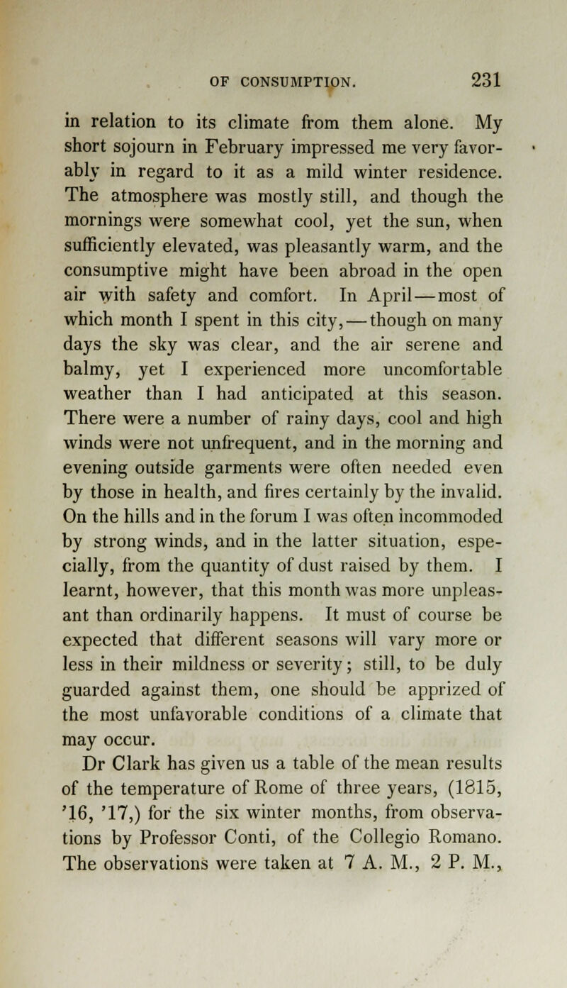 in relation to its climate from them alone. My short sojourn in February impressed me very favor- ably in regard to it as a mild winter residence. The atmosphere was mostly still, and though the mornings were somewhat cool, yet the sun, when sufficiently elevated, was pleasantly warm, and the consumptive might have been abroad in the open air with safety and comfort. In April—most of which month I spent in this city, — though on many days the sky was clear, and the air serene and balmy, yet I experienced more uncomfortable weather than I had anticipated at this season. There were a number of rainy days, cool and high winds were not unfrequent, and in the morning and evening outside garments were often needed even by those in health, and fires certainly by the invalid. On the hills and in the forum I was often incommoded by strong winds, and in the latter situation, espe- cially, from the quantity of dust raised by them. I learnt, however, that this month was more unpleas- ant than ordinarily happens. It must of course be expected that different seasons will vary more or less in their mildness or severity; still, to be duly guarded against them, one should be apprized of the most unfavorable conditions of a climate that may occur. Dr Clark has given us a table of the mean results of the temperature of Rome of three years, (1815, '16, '17,) for the six winter months, from observa- tions by Professor Conti, of the Collegio Romano. The observations were taken at 7 A.M., 2 P. M.,