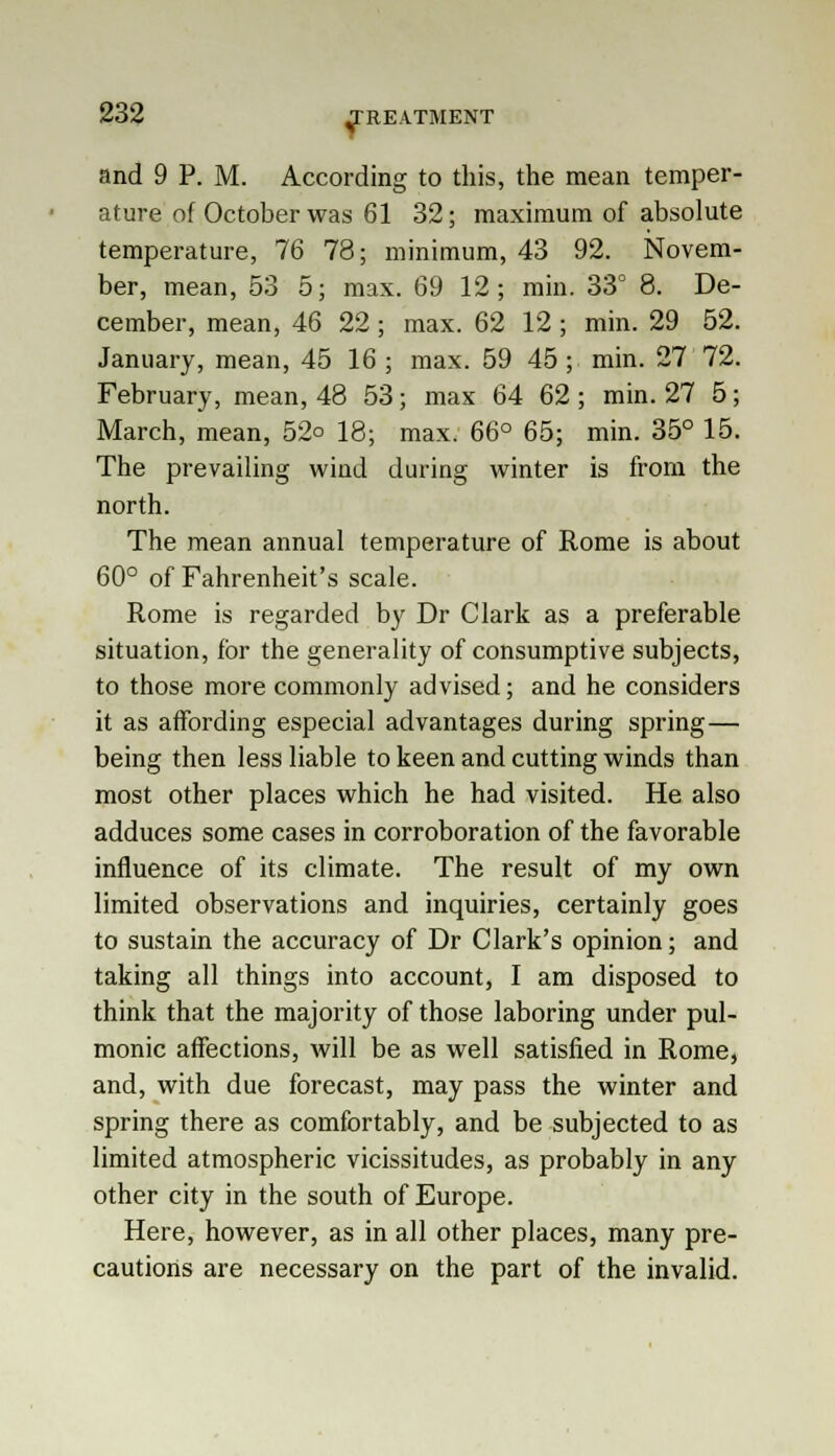 and 9 P. M. According to this, the mean temper- ature of October was 61 32; maximum of absolute temperature, 76 78; minimum, 43 92. Novem- ber, mean, 53 5; max. 69 12; min. 33° 8. De- cember, mean, 46 22; max. 62 12; min. 29 52. January, mean, 45 16; max. 59 45; min. 27 72. February, mean, 48 53; max 64 62; min. 27 5; March, mean, 52o 18; max. 66° 65; min. 35° 15. The prevailing wind during winter is from the north. The mean annual temperature of Rome is about 60° of Fahrenheit's scale. Rome is regarded by Dr Clark as a preferable situation, for the generality of consumptive subjects, to those more commonly advised; and he considers it as affording especial advantages during spring— being then less liable to keen and cutting winds than most other places which he had visited. He also adduces some cases in corroboration of the favorable influence of its climate. The result of my own limited observations and inquiries, certainly goes to sustain the accuracy of Dr Clark's opinion; and taking all things into account, I am disposed to think that the majority of those laboring under pul- monic affections, will be as well satisfied in Rome, and, with due forecast, may pass the winter and spring there as comfortably, and be subjected to as limited atmospheric vicissitudes, as probably in any other city in the south of Europe. Here, however, as in all other places, many pre- cautions are necessary on the part of the invalid.