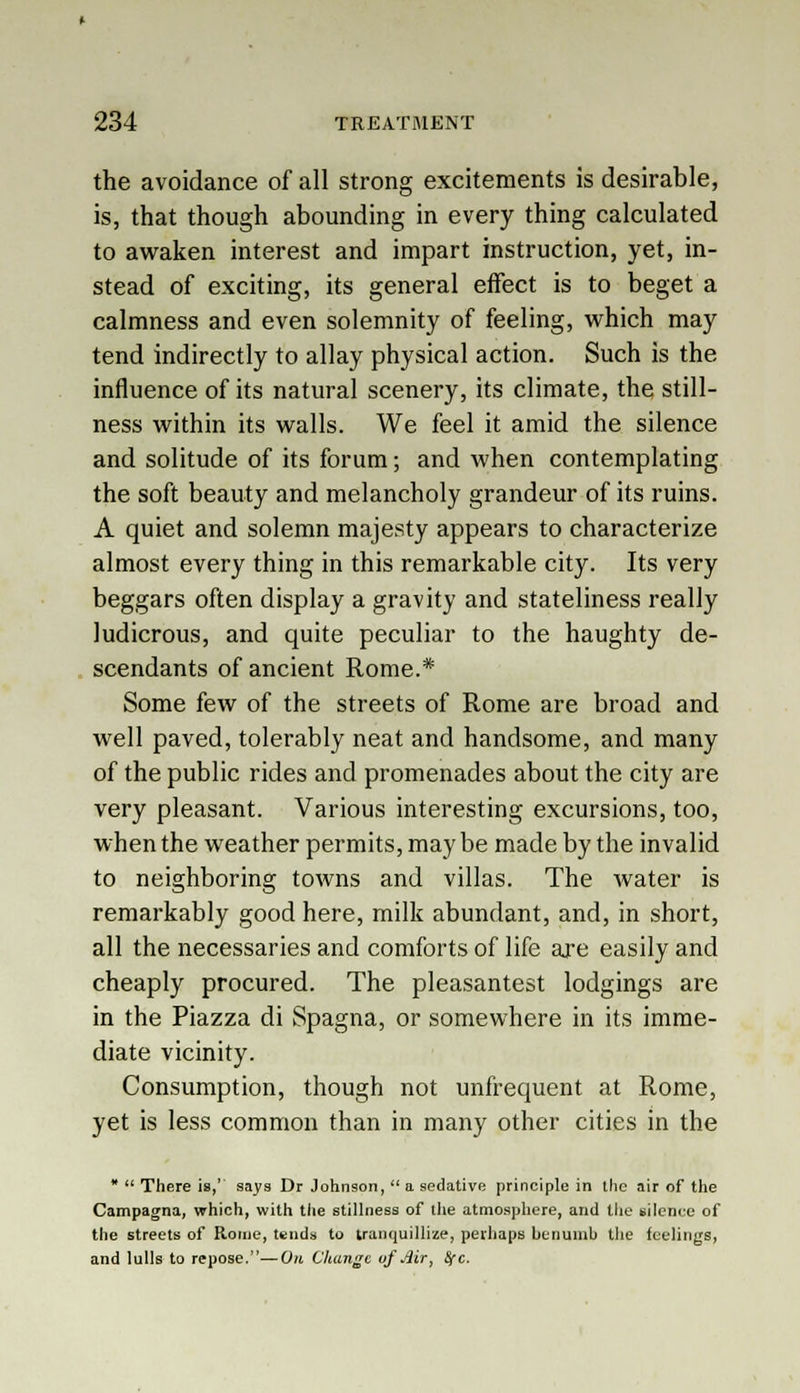 the avoidance of all strong excitements is desirable, is, that though abounding in every thing calculated to awaken interest and impart instruction, yet, in- stead of exciting, its general effect is to beget a calmness and even solemnity of feeling, which may tend indirectly to allay physical action. Such is the influence of its natural scenery, its climate, the still- ness within its walls. We feel it amid the silence and solitude of its forum; and when contemplating the soft beauty and melancholy grandeur of its ruins. A quiet and solemn majesty appears to characterize almost every thing in this remarkable city. Its very beggars often display a gravity and stateliness really ludicrous, and quite peculiar to the haughty de- scendants of ancient Rome.* Some few of the streets of Rome are broad and well paved, tolerably neat and handsome, and many of the public rides and promenades about the city are very pleasant. Various interesting excursions, too, when the weather permits, may be made by the invalid to neighboring towns and villas. The water is remarkably good here, milk abundant, and, in short, all the necessaries and comforts of life are easily and cheaply procured. The pleasantest lodgings are in the Piazza di Spagna, or somewhere in its imme- diate vicinity. Consumption, though not unfrequent at Rome, yet is less common than in many other cities in the *  There is,' says Dr Johnson,  a sedative principle in the air of the Campagna, which, with the stillness of the atmosphere, and the silence of the streets of Rome, tends to tranquillize, perhaps benumb the feelings, and lulls to repose.—On Change of Mr, Src.
