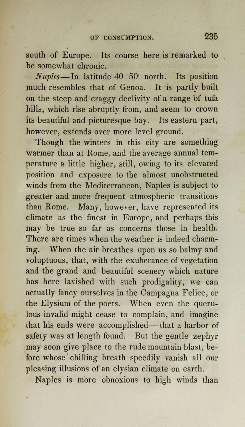 south of Europe. Its course here is remarked to be somewhat chronic. Naples—In latitude 40 50' north. Its position much resembles that of Genoa. It is partly built on the steep and craggy declivity of a range of tufa hills, which rise abruptly from, and seem to crown its beautiful and picturesque bay. Its eastern part, however, extends over more level ground. Though the winters in this city are something warmer than at Rome, and the average annual tem- perature a little higher, still, owing to its elevated position and exposure to the almost unobstructed winds from the Mediterranean, Naples is subject to greater and more frequent atmospheric transitions than Rome. Many, however, have represented its climate as the finest in Europe, and perhaps this may be true so far as concerns those in health. There are times when the weather is indeed charm- ing. When the air breathes upon us so balmy and voluptuous, that, with the exuberance of vegetation and the grand and beautiful scenery which nature has here lavished with such prodigality, we can actually fancy ourselves in the Campagna Felice, or the Elysium of the poets. When even the queru- lous invalid might cease to complain, and imagine that his ends were accomplished—that a harbor of safety was at length found. But the gentle zephyr may soon give place to the rude mountain blast, be- fore whose chilling breath speedily vanish all our pleasing illusions of an elysian climate on earth. Naples is more obnoxious to high winds than