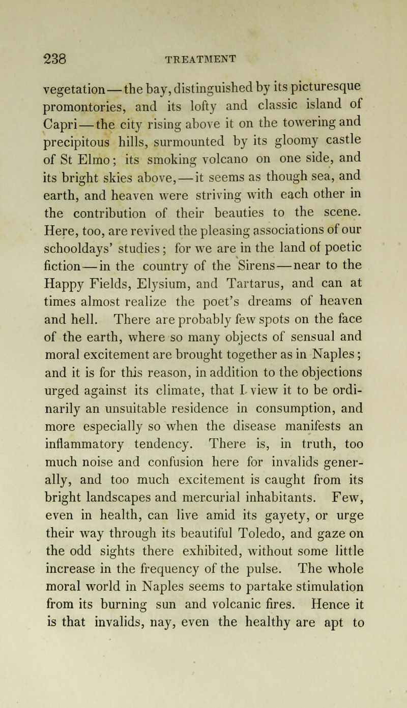 vegetation—the bay, distinguished by its picturesque promontories, and its lofty and classic island of Capri—the city rising above it on the towering and precipitous hills, surmounted by its gloomy castle of St Elmo; its smoking volcano on one side, and its bright skies above, — it seems as though sea, and earth, and heaven were striving with each other in the contribution of their beauties to the scene. Here, too, are revived the pleasing associations of our schooldays' studies; for we are in the land of poetic fiction—in the country of the Sirens—near to the Happy Fields, Elysium, and Tartarus, and can at times almost realize the poet's dreams of heaven and hell. There are probably few spots on the face of the earth, where so many objects of sensual and moral excitement are brought together as in Naples; and it is for this reason, in addition to the objections urged against its climate, that I view it to be ordi- narily an unsuitable residence in consumption, and more especially so when the disease manifests an inflammatory tendency. There is, in truth, too much noise and confusion here for invalids gener- ally, and too much excitement is caught from its bright landscapes and mercurial inhabitants. Few, even in health, can live amid its gayety, or urge their way through its beautiful Toledo, and gaze on the odd sights there exhibited, without some little increase in the frequency of the pulse. The whole moral world in Naples seems to partake stimulation from its burning sun and volcanic fires. Hence it is that invalids, nay, even the healthy are apt to
