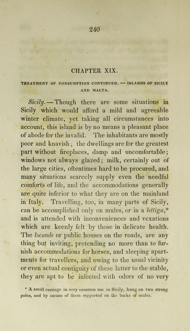 CHAPTER XIX. •TREATMENT OF CONSUMPTION CONTINUED. ISLANDS OP SICILY AND MALTA. Sicily. — Though there are some situations in Sicily which would afford a mild and agreeable winter climate, yet taking all circumstances into account, this island is by no means a pleasant place of abode for the invalid. The inhabitants are mostly poor and knavish, the dwellings are for the greatest part without fireplaces, damp and uncomfortable; windows not always glazed; milk, certainly out of the large cities, oftentimes hard to be procured, and many situations scarcely supply even the needful comforts of life, and the accommodations generally are quite inferior to what they are on the mainland in Italy. Travelling, too, in many parts of Sicily, can be accomplished only on mules, or in a lettiga* and is attended with inconveniences and vexations which are keenly felt by those in delicate health. The locande or public houses on the roads, are any thing but inviting, pretending no more than to fur- nish accommodations for horses, and sleeping apart- ments for travellers, and owing to the usual vicinity or even actual contiguity of these latter to the stable, they are apt to be infected with odors of no very * A small carriage in very oommon use in Sicily, hung on two strong poles, and by means of them supported on the backs of mules.