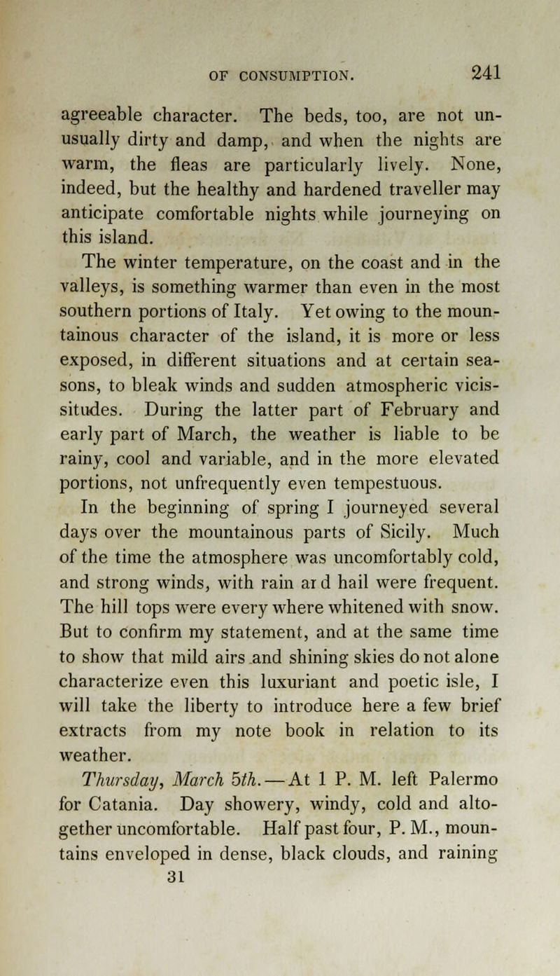 agreeable character. The beds, too, are not un- usually dirty and damp, and when the nights are warm, the fleas are particularly lively. None, indeed, but the healthy and hardened traveller may anticipate comfortable nights while journeying on this island. The winter temperature, on the coast and in the valleys, is something warmer than even in the most southern portions of Italy. Yet owing to the moun- tainous character of the island, it is more or less exposed, in different situations and at certain sea- sons, to bleak winds and sudden atmospheric vicis- situdes. During the latter part of February and early part of March, the weather is liable to be rainy, cool and variable, and in the more elevated portions, not unfrequently even tempestuous. In the beginning of spring I journeyed several days over the mountainous parts of Sicily. Much of the time the atmosphere was uncomfortably cold, and strong winds, with rain ar d hail were frequent. The hill tops were every where whitened with snow. But to confirm my statement, and at the same time to show that mild airs and shining skies do not alone characterize even this luxuriant and poetic isle, I will take the liberty to introduce here a few brief extracts from my note book in relation to its weather. Thursday, March 5th. —At 1 P. M. left Palermo for Catania. Day showery, windy, cold and alto- gether uncomfortable. Half past four, P. M., moun- tains enveloped in dense, black clouds, and raining 31