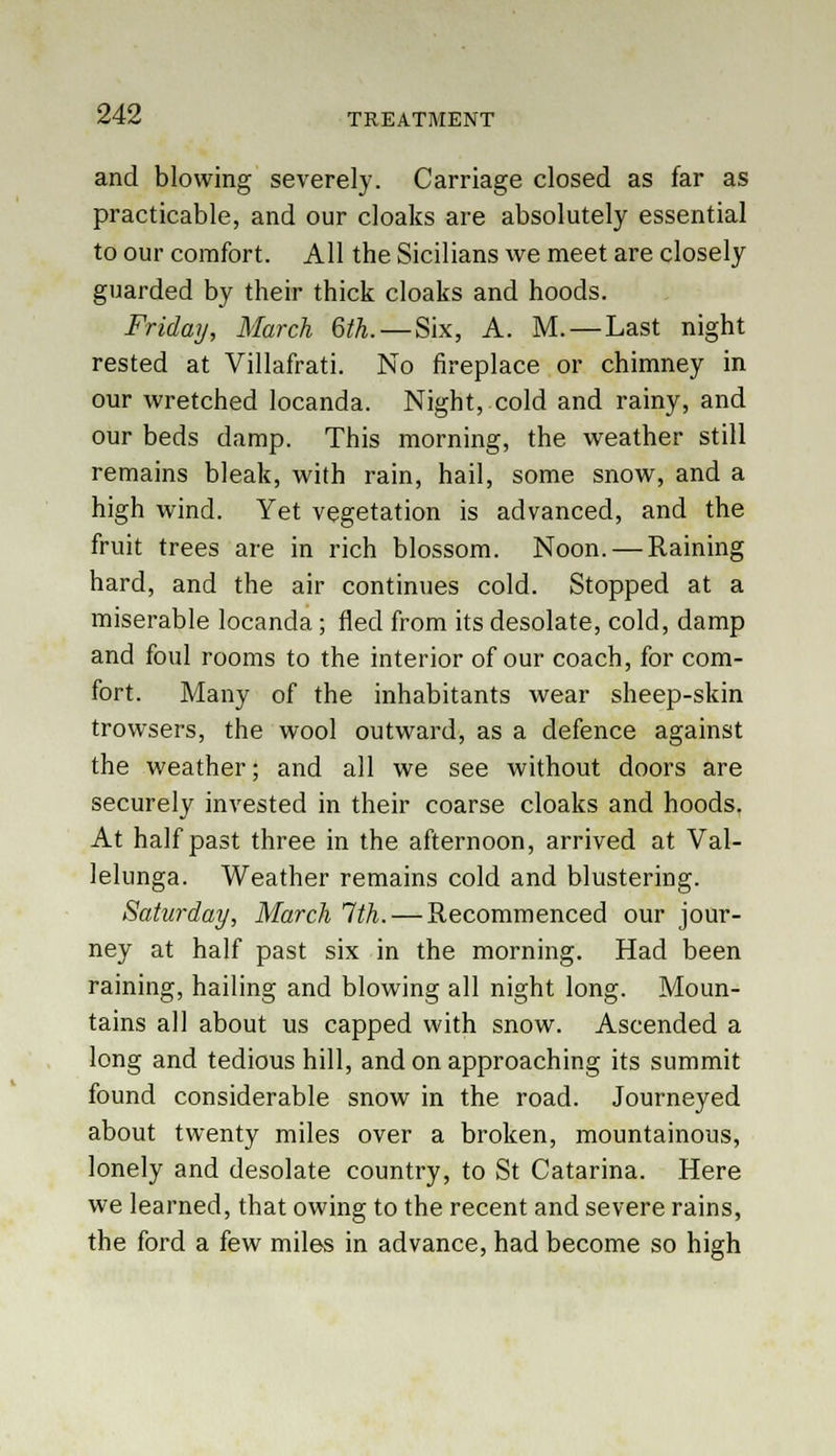and blowing severely. Carriage closed as far as practicable, and our cloaks are absolutely essential to our comfort. All the Sicilians we meet are closely guarded by their thick cloaks and hoods. Friday, March 6th.— Six, A. M. — Last night rested at Villafrati. No fireplace or chimney in our wretched locanda. Night, cold and rainy, and our beds damp. This morning, the weather still remains bleak, with rain, hail, some snow, and a high wind. Yet vegetation is advanced, and the fruit trees are in rich blossom. Noon. — Raining hard, and the air continues cold. Stopped at a miserable locanda; fled from its desolate, cold, damp and foul rooms to the interior of our coach, for com- fort. Many of the inhabitants wear sheep-skin trowsers, the wool outward, as a defence against the weather; and all we see without doors are securely invested in their coarse cloaks and hoods. At half past three in the afternoon, arrived at Val- lelunga. Weather remains cold and blustering. Saturday, March 1th. — Recommenced our jour- ney at half past six in the morning. Had been raining, hailing and blowing all night long. Moun- tains all about us capped with snow. Ascended a long and tedious hill, and on approaching its summit found considerable snow in the road. Journeyed about twenty miles over a broken, mountainous, lonely and desolate country, to St Catarina. Here we learned, that owing to the recent and severe rains, the ford a few milos in advance, had become so high