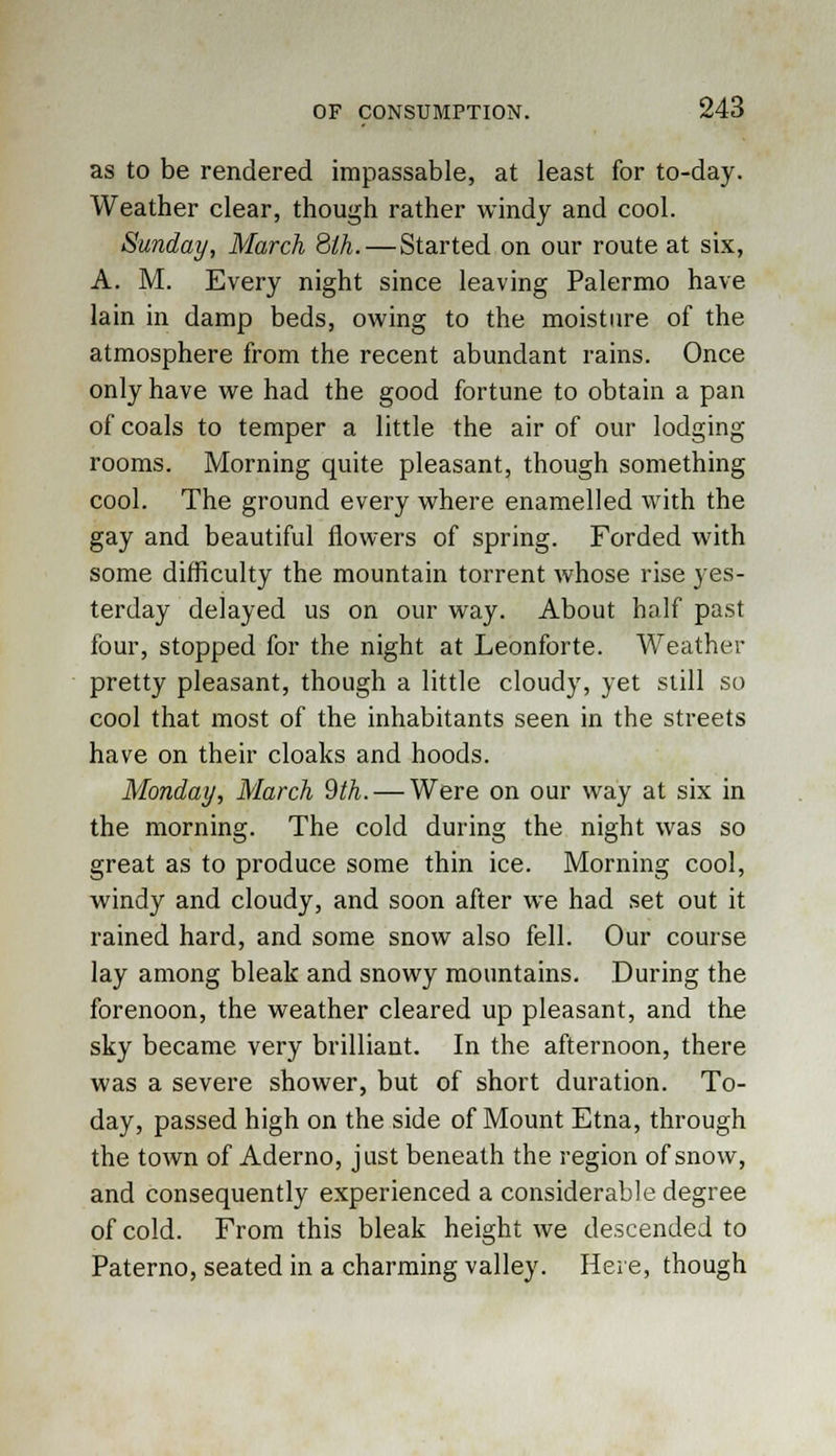 as to be rendered impassable, at least for to-day. Weather clear, though rather windy and cool. Sunday, March 8lh.—Started on our route at six, A. M. Every night since leaving Palermo have lain in damp beds, owing to the moisture of the atmosphere from the recent abundant rains. Once only have we had the good fortune to obtain a pan of coals to temper a little the air of our lodging rooms. Morning quite pleasant, though something cool. The ground every where enamelled with the gay and beautiful flowers of spring. Forded with some difficulty the mountain torrent whose rise yes- terday delayed us on our way. About half past four, stopped for the night at Leonforte. Weather pretty pleasant, though a little cloudy, yet still so cool that most of the inhabitants seen in the streets have on their cloaks and hoods. Monday, March 9th. — Were on our way at six in the morning. The cold during the night was so great as to produce some thin ice. Morning cool, windy and cloudy, and soon after we had set out it rained hard, and some snow also fell. Our course lay among bleak and snowy mountains. During the forenoon, the weather cleared up pleasant, and the sky became very brilliant. In the afternoon, there was a severe shower, but of short duration. To- day, passed high on the side of Mount Etna, through the town of Aderno, just beneath the region of snow, and consequently experienced a considerable degree of cold. From this bleak height we descended to Paterno, seated in a charming valley. Here, though