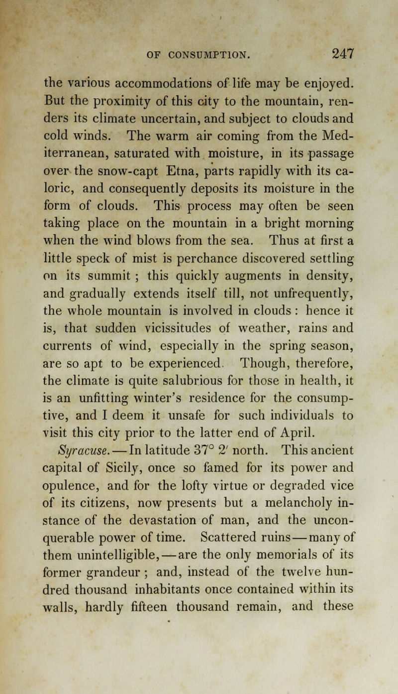 the various accommodations of life may be enjoyed. But the proximity of this city to the mountain, ren- ders its climate uncertain, and subject to clouds and cold winds. The warm air coming from the Med- iterranean, saturated with moisture, in its passage over the snow-capt Etna, parts rapidly with its ca- loric, and consequently deposits its moisture in the form of clouds. This process may often be seen taking place on the mountain in a bright morning when the wind blows from the sea. Thus at first a little speck of mist is perchance discovered settling on its summit ; this quickly augments in density, and gradually extends itself till, not unfrequently, the whole mountain is involved in clouds : hence it is, that sudden vicissitudes of weather, rains and currents of wind, especially in the spring season, are so apt to be experienced. Though, therefore, the climate is quite salubrious for those in health, it is an unfitting winter's residence for the consump- tive, and I deem it unsafe for such individuals to visit this city prior to the latter end of April. Syracuse. — In latitude 37° 2' north. This ancient capital of Sicily, once so famed for its power and opulence, and for the lofty virtue or degraded vice of its citizens, now presents but a melancholy in- stance of the devastation of man, and the uncon- querable power of time. Scattered ruins — many of them unintelligible, — are the only memorials of its former grandeur; and, instead of the twelve hun- dred thousand inhabitants once contained within its walls, hardly fifteen thousand remain, and these