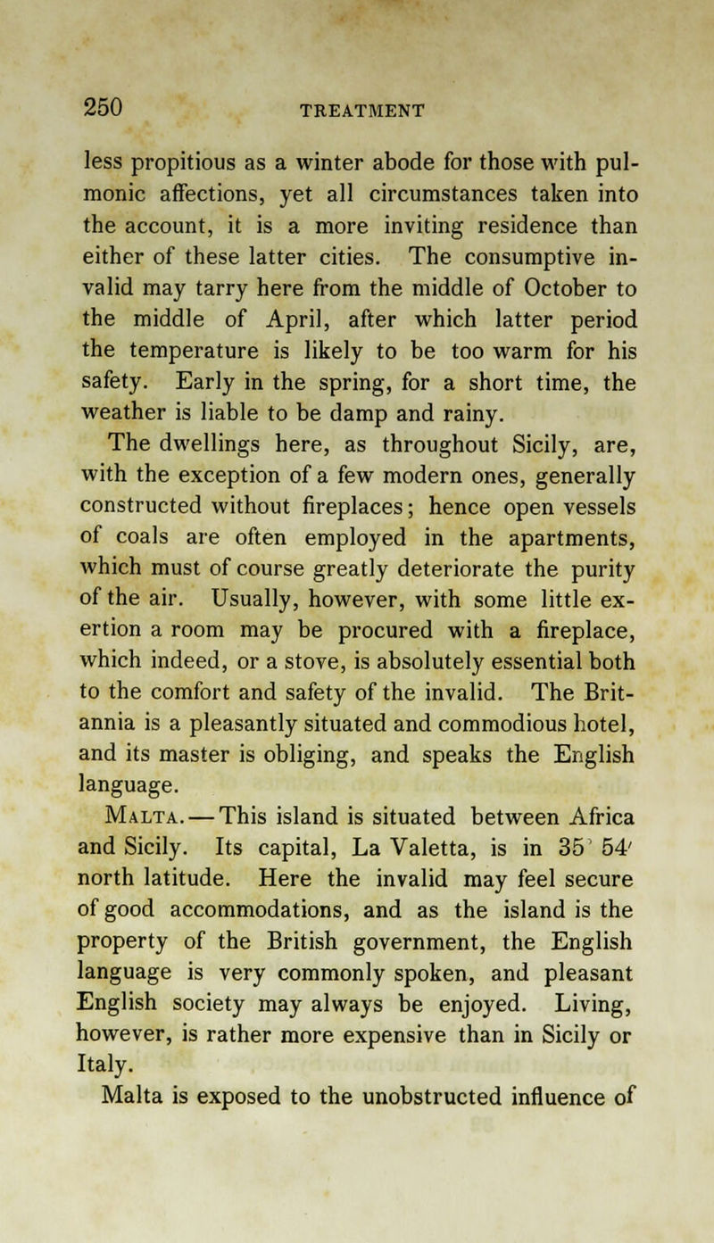 less propitious as a winter abode for those with pul- monic affections, yet all circumstances taken into the account, it is a more inviting residence than either of these latter cities. The consumptive in- valid may tarry here from the middle of October to the middle of April, after which latter period the temperature is likely to be too warm for his safety. Early in the spring, for a short time, the weather is liable to be damp and rainy. The dwellings here, as throughout Sicily, are, with the exception of a few modern ones, generally constructed without fireplaces; hence open vessels of coals are often employed in the apartments, which must of course greatly deteriorate the purity of the air. Usually, however, with some little ex- ertion a room may be procured with a fireplace, which indeed, or a stove, is absolutely essential both to the comfort and safety of the invalid. The Brit- annia is a pleasantly situated and commodious hotel, and its master is obliging, and speaks the English language. Malta. — This island is situated between Africa and Sicily. Its capital, La Valetta, is in 35' 54' north latitude. Here the invalid may feel secure of good accommodations, and as the island is the property of the British government, the English language is very commonly spoken, and pleasant English society may always be enjoyed. Living, however, is rather more expensive than in Sicily or Italy. Malta is exposed to the unobstructed influence of