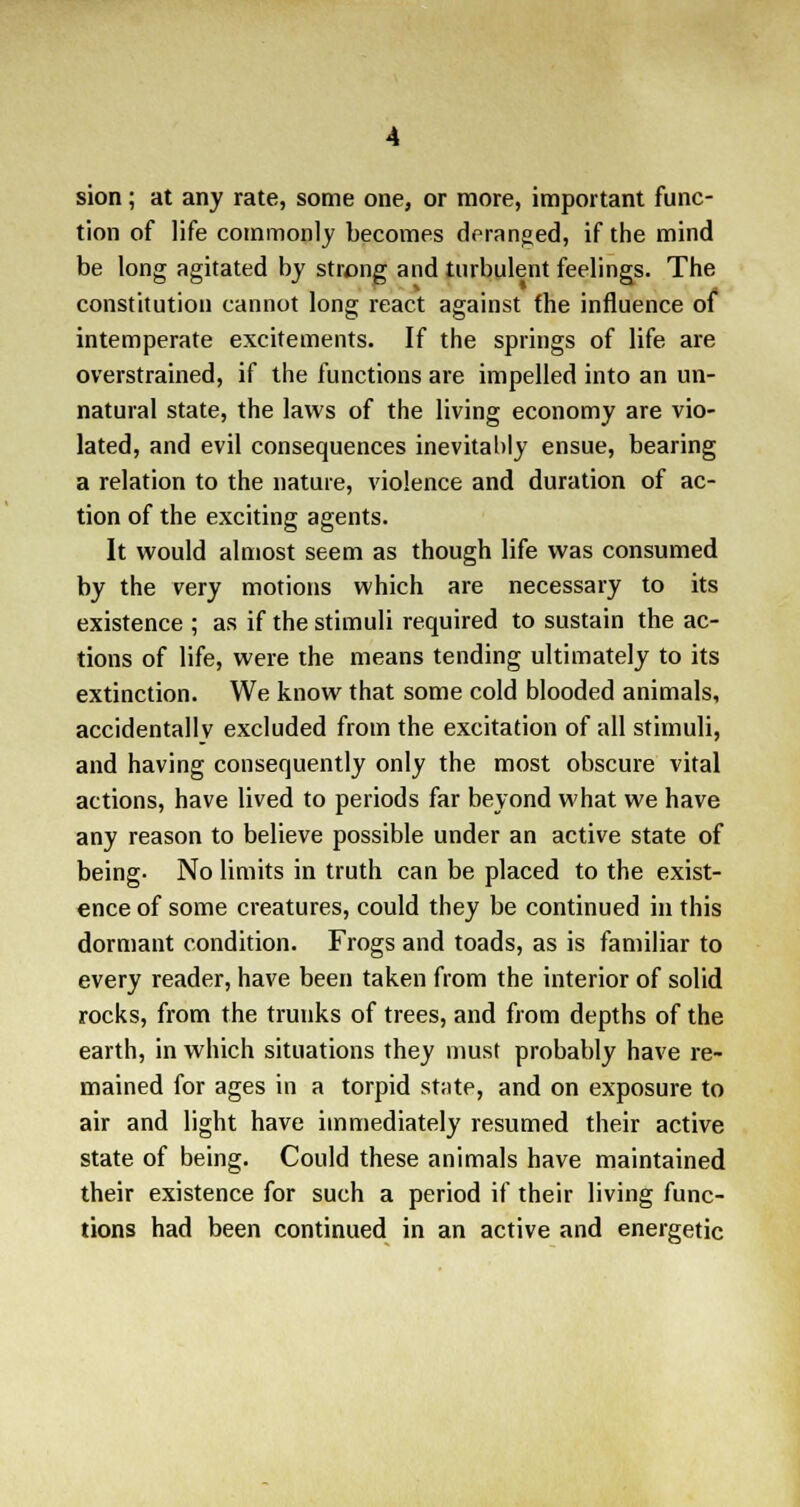 sion ; at any rate, some one, or more, important func- tion of life commonly becomes deranged, if the mind be long agitated by strong and turbulent feelings. The constitution cannot long react against (he influence of intemperate excitements. If the springs of life are overstrained, if the functions are impelled into an un- natural state, the laws of the living economy are vio- lated, and evil consequences inevitably ensue, bearing a relation to the nature, violence and duration of ac- tion of the exciting agents. It would almost seem as though life was consumed by the very motions which are necessary to its existence ; as if the stimuli required to sustain the ac- tions of life, were the means tending ultimately to its extinction. We know that some cold blooded animals, accidentally excluded from the excitation of all stimuli, and having consequently only the most obscure vital actions, have lived to periods far beyond what we have any reason to believe possible under an active state of being- No limits in truth can be placed to the exist- ence of some creatures, could they be continued in this dormant condition. Frogs and toads, as is familiar to every reader, have been taken from the interior of solid rocks, from the trunks of trees, and from depths of the earth, in which situations they must probably have re- mained for ages in a torpid state, and on exposure to air and light have immediately resumed their active state of being. Could these animals have maintained their existence for such a period if their living func- tions had been continued in an active and energetic