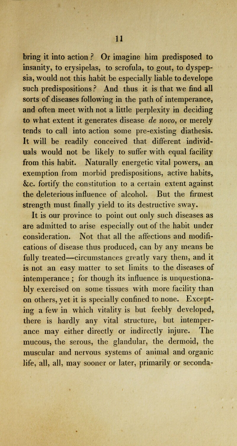 bring it into action ? Or imagine him predisposed to insanity, to erysipelas, to scrofula, to gout, to dyspep- sia, would not this habit be especially liable to develope such predispositions ? And thus it is that we find all sorts of diseases following in the path of intemperance, and often meet with not a little perplexity in deciding to what extent it generates disease de novo, or merely tends to call into action some pre-existing diathesis. It will be readily conceived that different individ- uals would not be likely to suffer with equal facility from this habit. Naturally energetic vital powers, an exemption from morbid predispositions, active habits,. &c. fortify the constitution to a certain extent against the deleterious influence of alcohol. But the firmest strength must finally yield to its destructive sway. It is our province to point out only such diseases as are admitted to arise especially out of the habit under consideration. Not that all the affections and modifi- cations of disease thus produced, can by any means be fully treated—circumstances greatly vary them, and it is not an easy matter to set limits to the diseases of intemperance ; for though its influence is unquestiona- bly exercised on some tissues with more facility than on others, yet it is specially confined to none. Except- ing a few in which vitality is but feebly developed, there is hardly any vital structure, but intemper- ance may either directly or indirectly injure. The mucous, the serous, the glandular, the dermoid, the muscular and nervous systems of animal and organic life, all, all, may sooner or later, primarily or seconda-