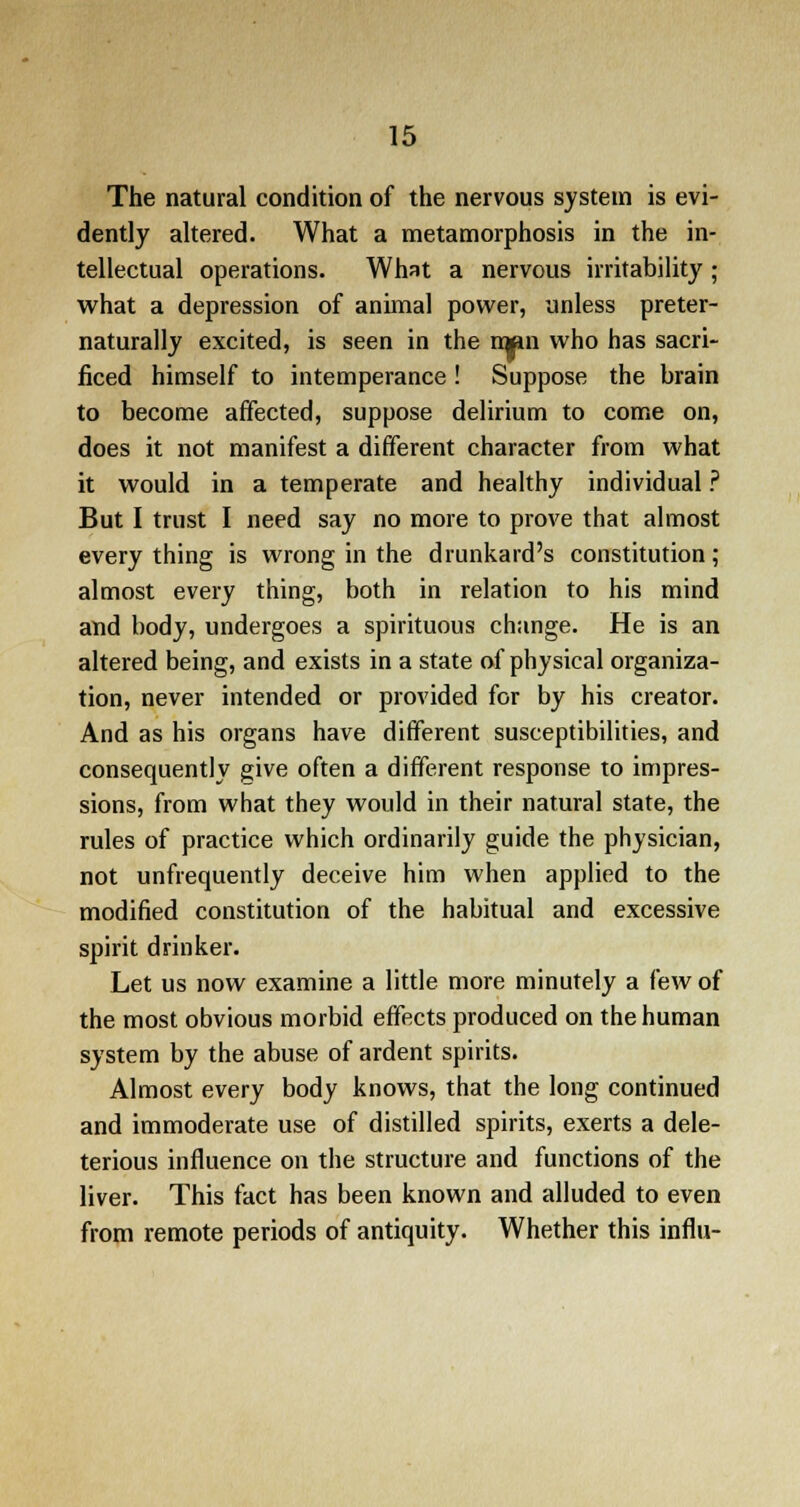 The natural condition of the nervous system is evi- dently altered. What a metamorphosis in the in- tellectual operations. What a nervous irritability ; what a depression of animal power, unless preter- naturally excited, is seen in the men who has sacri- ficed himself to intemperance ! Suppose the brain to become affected, suppose delirium to come on, does it not manifest a different character from what it would in a temperate and healthy individual ? But I trust I need say no more to prove that almost everything is wrong in the drunkard's constitution; almost every thing, both in relation to his mind and body, undergoes a spirituous change. He is an altered being, and exists in a state of physical organiza- tion, never intended or provided for by his creator. And as his organs have different susceptibilities, and consequently give often a different response to impres- sions, from what they would in their natural state, the rules of practice which ordinarily guide the physician, not unfrequently deceive him when applied to the modified constitution of the habitual and excessive spirit drinker. Let us now examine a little more minutely a few of the most obvious morbid effects produced on the human system by the abuse of ardent spirits. Almost every body knows, that the long continued and immoderate use of distilled spirits, exerts a dele- terious influence on the structure and functions of the liver. This fact has been known and alluded to even from remote periods of antiquity. Whether this influ-