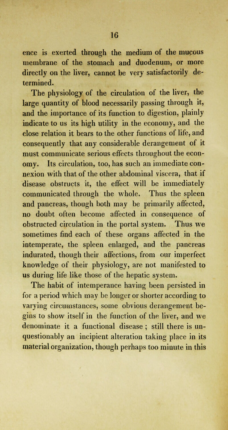 ence is exerted through the medium of the mucous membrane of the stomach and duodenum, or more directly on the liver, cannot be very satisfactorily de- termined. The physiology of the circulation of the liver, the large quantity of blood necessarily passing through it, and the importance of its function to digestion, plainly indicate to us its high utility in the economy, and the close relation it bears to the other functions of life, and consequently that any considerable derangement of it must communicate serious effects throughout the econ- omy. Its circulation, too, has such an immediate con- nexion with that of the other abdominal viscera, that if disease obstructs it, the effect will be immediately communicated through the whole. Thus the spleen and pancreas, though both may be primarily affected, no doubt often become affected in consequence of obstructed circulation in the portal system. Thus we sometimes find each of these organs affected in the intemperate, the spleen enlarged, and the pancreas indurated, though their affections, from our imperfect knowledge of their physiology, are not manifested to us during life like those of the hepatic system. The habit of intemperance having been persisted in for a period which may be longer or shorter according to varying circumstances, some obvious derangement be- gins to show itself in the function of the liver, and we denominate it a functional disease ; still there is un- questionably an incipient alteration taking place in its material organization, though perhaps too minute in this