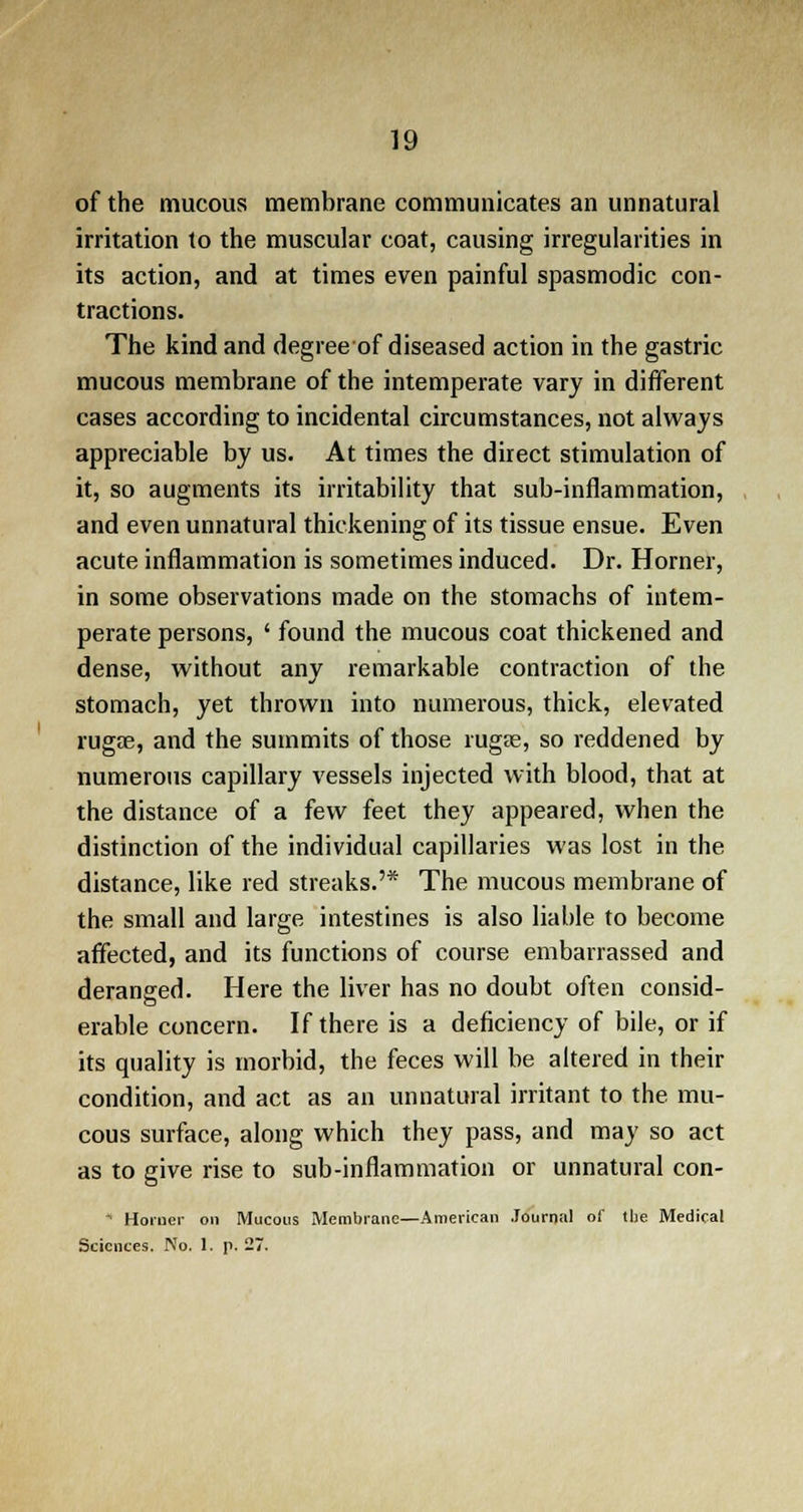 of the mucous membrane communicates an unnatural irritation to the muscular coat, causing irregularities in its action, and at times even painful spasmodic con- tractions. The kind and degree of diseased action in the gastric mucous membrane of the intemperate vary in different cases according to incidental circumstances, not always appreciable by us. At times the direct stimulation of it, so augments its irritability that sub-inflammation, and even unnatural thickening of its tissue ensue. Even acute inflammation is sometimes induced. Dr. Horner, in some observations made on the stomachs of intem- perate persons, ' found the mucous coat thickened and dense, without any remarkable contraction of the stomach, yet thrown into numerous, thick, elevated rugae, and the summits of those rugae, so reddened by numerous capillary vessels injected with blood, that at the distance of a few feet they appeared, when the distinction of the individual capillaries was lost in the distance, like red streaks.'* The mucous membrane of the small and large intestines is also liable to become affected, and its functions of course embarrassed and deranged. Here the liver has no doubt often consid- erable concern. If there is a deficiency of bile, or if its quality is morbid, the feces will be altered in their condition, and act as an unnatural irritant to the mu- cous surface, along which they pass, and may so act as to give rise to sub-inflammation or unnatural con- * Horner on Mucous Membrane—American Journal of the Medical Sciences. No. 1. p. 27.