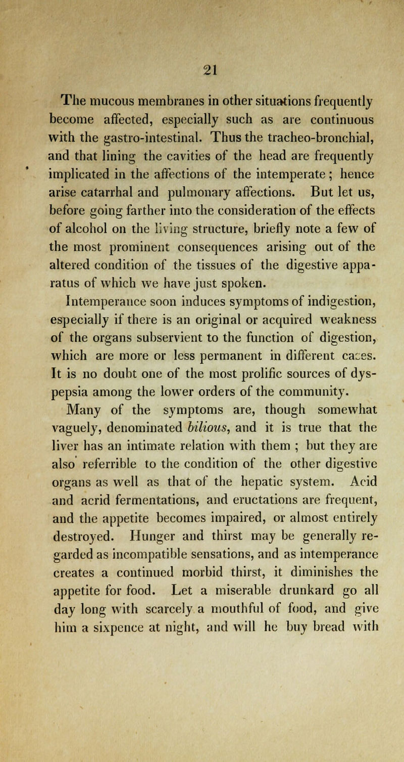 The mucous membranes in other situations frequently become affected, especially such as are continuous with the gastro-intestinal. Thus the tracheo-bronchial, and that lining the cavities of the head are frequently implicated in the affections of the intemperate ; hence arise catarrhal and pulmonary affections. But let us, before going farther into the consideration of the effects of alcohol on the living structure, briefly note a few of the most prominent consequences arising out of the altered condition of the tissues of the digestive appa- ratus of which we have just spoken. Intemperance soon induces symptoms of indigestion, especially if there is an original or acquired weakness of the organs subservient to the function of digestion, which are more or less permanent in different caces. It is no doubt one of the most prolific sources of dys- pepsia among the lower orders of the community. Many of the symptoms are, though somewhat vaguely, denominated bilious, and it is true that the liver has an intimate relation with them ; but they are also referrible to the condition of the other digestive organs as well as that of the hepatic system. Acid and acrid fermentations, and eructations are frequent, and the appetite becomes impaired, or almost entirely destroyed. Hunger and thirst may be generally re- garded as incompatible sensations, and as intemperance creates a continued morbid thirst, it diminishes the appetite for food. Let a miserable drunkard go all day long with scarcely a mouthful of food, and give him a sixpence at night, and will he buy bread with