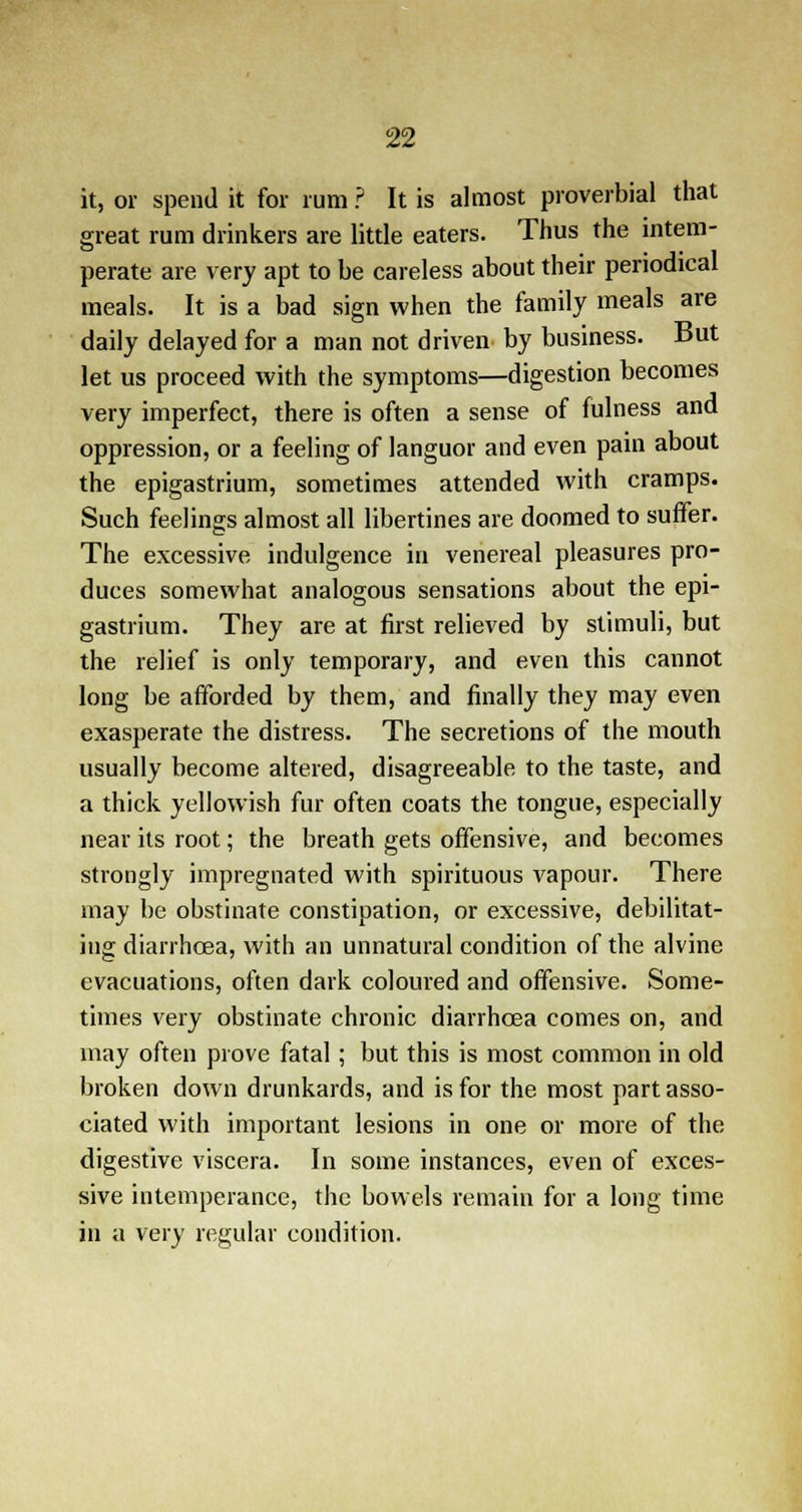 it, or spend it for rum ? It is almost proverbial that great rum drinkers are little eaters. Thus the intem- perate are very apt to be careless about their periodical meals. It is a bad sign when the family meals are daily delayed for a man not driven by business. But let us proceed with the symptoms—digestion becomes very imperfect, there is often a sense of fulness and oppression, or a feeling of languor and even pain about the epigastrium, sometimes attended with cramps. Such feelings almost all libertines are doomed to suffer. The excessive indulgence in venereal pleasures pro- duces somewhat analogous sensations about the epi- gastrium. They are at first relieved by stimuli, but the relief is only temporary, and even this cannot long be afforded by them, and finally they may even exasperate the distress. The secretions of the mouth usually become altered, disagreeable to the taste, and a thick yellowish fur often coats the tongue, especially near its root; the breath gets offensive, and becomes strongly impregnated with spirituous vapour. There may be obstinate constipation, or excessive, debilitat- ing diarrhoea, with an unnatural condition of the alvine evacuations, often dark coloured and offensive. Some- times very obstinate chronic diarrhoea comes on, and may often prove fatal; but this is most common in old broken down drunkards, and is for the most part asso- ciated with important lesions in one or more of the digestive viscera. In some instances, even of exces- sive intemperance, the bowels remain for a long time in a very regular condition.