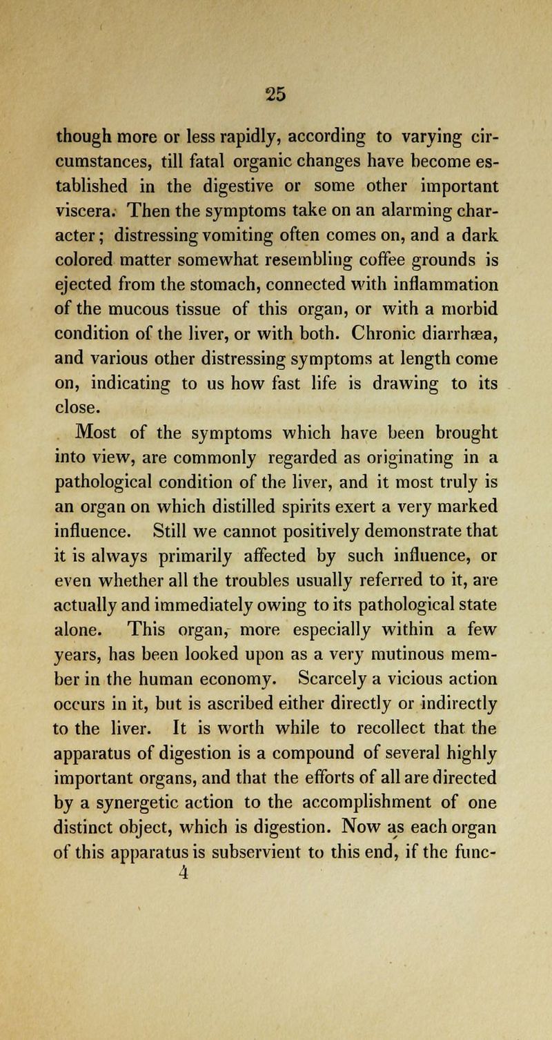 though more or less rapidly, according to varying cir- cumstances, till fatal organic changes have become es- tablished in the digestive or some other important viscera. Then the symptoms take on an alarming char- acter ; distressing vomiting often comes on, and a dark colored matter somewhat resembling coffee grounds is ejected from the stomach, connected with inflammation of the mucous tissue of this organ, or with a morbid condition of the liver, or with both. Chronic diairhaea, and various other distressing symptoms at length come on, indicating to us how fast life is drawing to its close. Most of the symptoms which have been brought into view, are commonly regarded as originating in a pathological condition of the liver, and it most truly is an organ on which distilled spirits exert a very marked influence. Still we cannot positively demonstrate that it is always primarily affected by such influence, or even whether all the troubles usually referred to it, are actually and immediately owing to its pathological state alone. This organ, more especially within a few years, has been looked upon as a very mutinous mem- ber in the human economy. Scarcely a vicious action occurs in it, but is ascribed either directly or indirectly to the liver. It is worth while to recollect that the apparatus of digestion is a compound of several highly important organs, and that the efforts of all are directed by a synergetic action to the accomplishment of one distinct object, which is digestion. Now as each organ of this apparatus is subservient to this end, if the func- 4