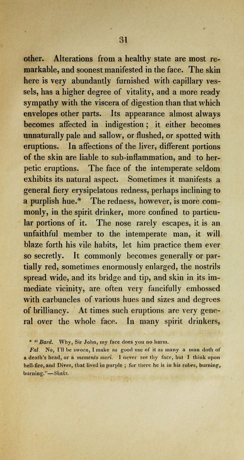 other. Alterations from a healthy state are most re- markable, and soonest manifested in the face. The skin here is very abundantly furnished with capillary ves- sels, has a higher degree of vitality, and a more ready sympathy with the viscera of digestion than that which envelopes other parts. Its appearance almost always becomes affected in indigestion ; it either becomes unnaturally pale and sallow, or flushed, or spotted with eruptions. In affections of the liver, different portions of the skin are liable to sub-inflammation, and to her- petic eruptions. The face of the intemperate seldom exhibits its natural aspect. Sometimes it manifests a general fiery erysipelatous redness, perhaps inclining to a purplish hue.* The redness, however, is more com- monly, in the spirit drinker, more confined to particu- lar portions of it. The nose rarely escapes, it is an unfaithful member to the intemperate man, it will blaze forth his vile habits, let him practice them ever so secretly. It commonly becomes generally or par- tially red, sometimes enormously enlarged, the nostrils spread wide, and its bridge and tip, and skin in its im- mediate vicinity, are often very fancifully embossed with carbuncles of various hues and sizes and degrees of brilliancy. At times such eruptions are very gene- ral over the whole face. In many spirit drinkers, * Bard. Why, Sir John, my face does you no harm. Fal No, I'll be sworn, I make as good use of it as many a man doth of a death's head, or a memento niori. I never see thy face, but I think upon hell'fire, and Dives, that lived in purple ; for there he is in his robes, burning, burning.—Shaks.
