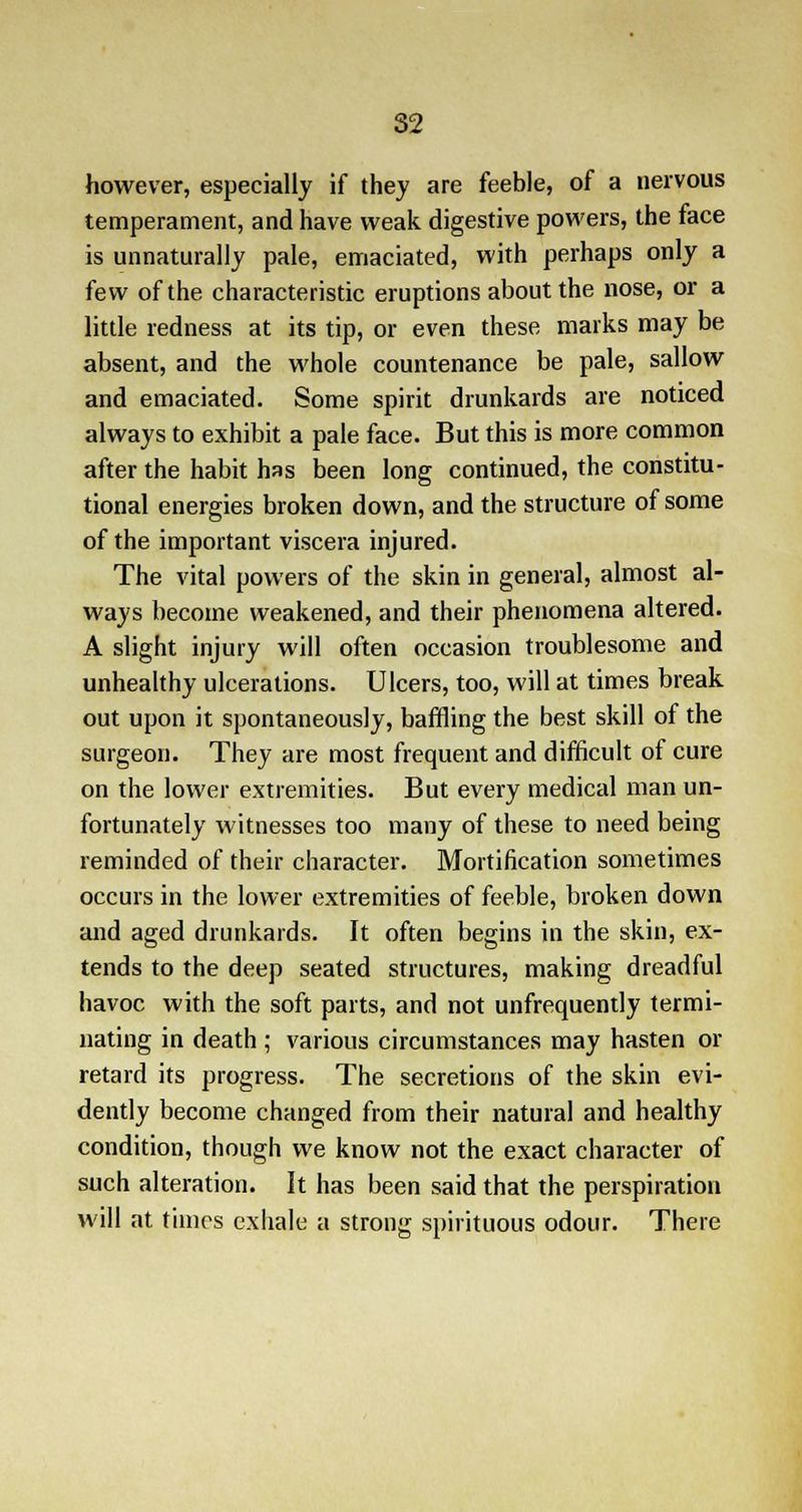 however, especially if they are feeble, of a nervous temperament, and have weak digestive powers, the face is unnaturally pale, emaciated, with perhaps only a few of the characteristic eruptions about the nose, or a little redness at its tip, or even these marks may be absent, and the whole countenance be pale, sallow and emaciated. Some spirit drunkards are noticed always to exhibit a pale face. But this is more common after the habit has been long continued, the constitu- tional energies broken down, and the structure of some of the important viscera injured. The vital powers of the skin in general, almost al- ways become weakened, and their phenomena altered. A slight injury will often occasion troublesome and unhealthy ulcerations. Ulcers, too, will at times break out upon it spontaneously, baffling the best skill of the surgeon. They are most frequent and difficult of cure on the lower extremities. But every medical man un- fortunately witnesses too many of these to need being reminded of their character. Mortification sometimes occurs in the lower extremities of feeble, broken down and aged drunkards. It often begins in the skin, ex- tends to the deep seated structures, making dreadful havoc with the soft parts, and not unfrequently termi- nating in death ; various circumstances may hasten or retard its progress. The secretions of the skin evi- dently become changed from their natural and healthy condition, though we know not the exact character of such alteration. It has been said that the perspiration will at times exhale a strong spirituous odour. There