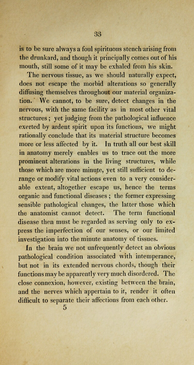 is to be sure always a foul spirituous stench arising from the drunkard, and though it principally comes out of his mouth, still some of it may be exhaled from his skin. The nervous tissue, as we should naturally expect, does not escape the morbid alterations so generally diffusing themselves throughout our material organiza- tion. ' We cannot, to be sure, detect changes in the nervous, with the same facility as in most other vital structures; yet judging from the pathological influence exerted by ardent spirit upon its functions, we might rationally conclude that its material structure becomes more or less affected by it. In truth all our best skill in anatomy merely enables us to trace out the more prominent alterations in the living structures, while those which are more minute, yet still sufficient to de- range or modify vital actions even to a very consider- able extent, altogether escape us, hence the terms organic and functional diseases ; the former expressing sensible pathological changes, the latter those which the anatomist cannot detect. The term functional disease then must be regarded as serving only to ex- press the imperfection of our senses, or our limited investigation into the minute anatomy of tissues. In the brain we not unfrequently detect an obvious pathological condilion associated with intemperance, but not in its extended nervous chords, though their functions may be apparently very much disordered. The close connexion, however, existing between the brain, and the nerves which appertain to it, render it often difficult to separate their affections from each other. 5