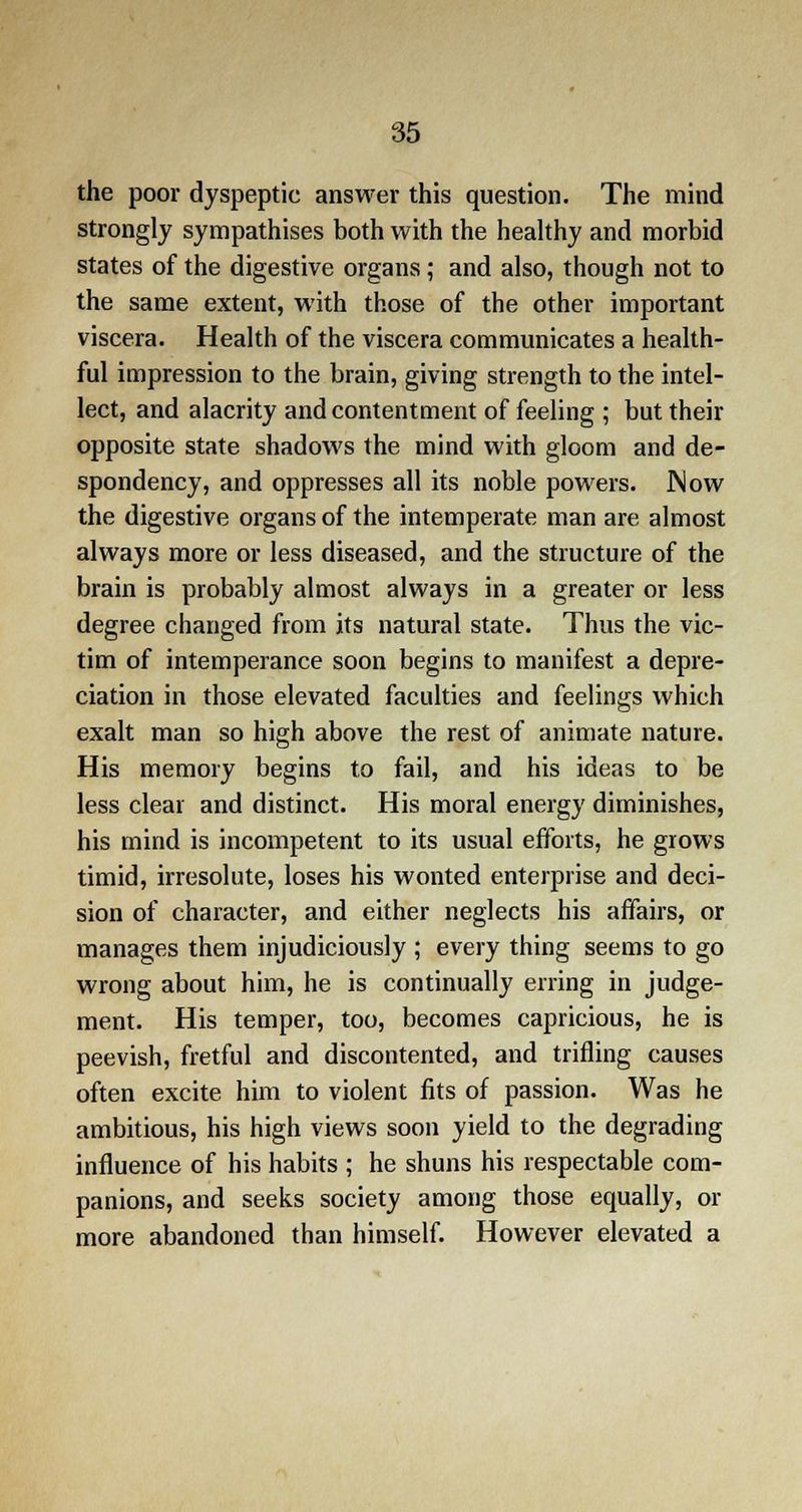 the poor dyspeptic answer this question. The mind strongly sympathises both with the healthy and morbid states of the digestive organs; and also, though not to the same extent, with those of the other important viscera. Health of the viscera communicates a health- ful impression to the brain, giving strength to the intel- lect, and alacrity and contentment of feeling ; but their opposite state shadows the mind with gloom and de- spondency, and oppresses all its noble powers. Now the digestive organs of the intemperate man are almost always more or less diseased, and the structure of the brain is probably almost always in a greater or less degree changed from its natural state. Thus the vic- tim of intemperance soon begins to manifest a depre- ciation in those elevated faculties and feelings which exalt man so high above the rest of animate nature. His memory begins to fail, and his ideas to be less clear and distinct. His moral energy diminishes, his mind is incompetent to its usual efforts, he grows timid, irresolute, loses his wonted enterprise and deci- sion of character, and either neglects his affairs, or manages them injudiciously ; every thing seems to go wrong about him, he is continually erring in judge- ment. His temper, too, becomes capricious, he is peevish, fretful and discontented, and trifling causes often excite him to violent fits of passion. Was he ambitious, his high views soon yield to the degrading influence of his habits ; he shuns his respectable com- panions, and seeks society among those equally, or more abandoned than himself. However elevated a