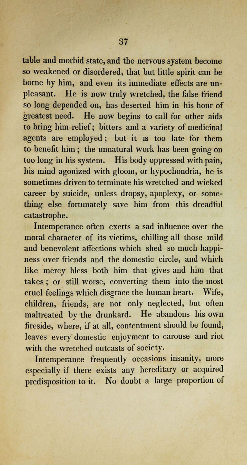 table and morbid state, and the nervous system become so weakened or disordered, that but little spirit can be borne by him, and even its immediate effects are un- pleasant. He is now truly wretched, the false friend so long depended on, has deserted him in his hour of greatest need. He now begins to call for other aids to bring him relief; bitters and a variety of medicinal agents are employed; but it is too late for them to benefit him ; the unnatural work has been going on too long in his system. His body oppressed with pain, his mind agonized with gloom, or hypochondria, he is sometimes driven to terminate his wretched and wicked career by suicide, unless dropsy, apoplexy, or some- thing else fortunately save him from this dreadful catastrophe. Intemperance often exerts a sad influence over the moral character of its victims, chilling all those mild and benevolent affections which shed so much happi- ness over friends and the domestic circle, and which like mercy bless both him that gives and him that takes ; or still worse, converting them into the most cruel feelings which disgrace the human heart. Wife, children, friends, are not only neglected, but often maltreated by the drunkard. He abandons his own fireside, where, if at all, contentment should be found, leaves every domestic enjoyment to carouse and riot with the wretched outcasts of society. Intemperance frequently occasions insanity, more especially if there exists any hereditary or acquired predisposition to it. No doubt a large proportion of