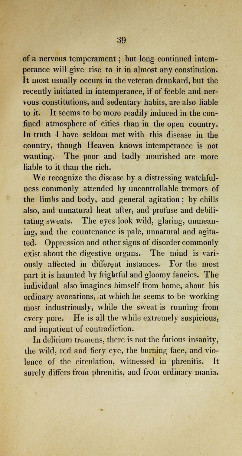 of a nervous temperament; but long continued intem- perance will give rise to it in almost any constitution. It most usually occurs in the veteran drunkard, but the recently initiated in intemperance, if of feeble and ner- vous constitutions, and sedentary habits, are also liable to it. It seems to be more readily induced in the con- fined atmosphere of cities than in the open country. In truth I have seldom met with this disease in the country, though Heaven knows intemperance is not wanting. The poor and badly nourished are more liable to it than the rich. We recognize the disease by a distressing watchful- ness commonly attended by uncontrollable tremors of the limbs and body, and general agitation; by chills also, and unnatural heat after, and profuse and debili- tating sweats. The eyes look wild, glaring, unmean- ing, and the countenance is pale, unnatural and agita- ted. Oppression and other signs of disorder commonly exist about the digestive organs. The mind is vari- ously affected in different instances. For the most part it is haunted by frightful and gloomy fancies. The individual also imagines himself from home, about his ordinary avocations, at which he seems to be working most industriously, while the sweat is running from every pore. He is all the while extremely suspicious, and impatient of contradiction. In delirium tremens, there is not the furious insanity, the wild, red and fiery eye, the burning face, and vio- lence of the circulation, witnessed in phrenitis. It surely differs from phrenitis, and from ordinary mania.