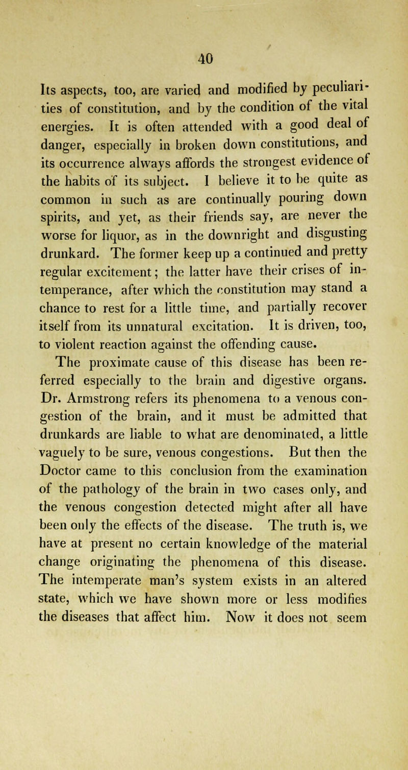 Its aspects, too, are varied and modified by peculiari- ties of constitution, and by the condition of the vital energies. It is often attended with a good deal of danger, especially in broken down constitutions, and its occurrence always affords the strongest evidence of the habits of its subject. 1 believe it to be quite as common in such as are continually pouring down spirits, and yet, as their friends say, are never the worse for liquor, as in the downright and disgusting drunkard. The former keep up a continued and pretty regular excitement; the latter have their crises of in- temperance, after which the constitution may stand a chance to rest for a little time, and partially recover itself from its unnatural excitation. It is driven, too, to violent reaction against the offending cause. The proximate cause of this disease has been re- ferred especially to the brain and digestive organs. Dr. Armstrong refers its phenomena to a venous con- gestion of the brain, and it must be admitted that drunkards are liable to what are denominated, a little vaguely to be sure, venous congestions. But then the Doctor came to this conclusion from the examination of the pathology of the brain in two cases only, and the venous congestion detected might after all have been only the effects of the disease. The truth is, we have at present no certain knowledge of the material change originating the phenomena of this disease. The intemperate man's system exists in an altered state, which we have shown more or less modifies the diseases that affect him. Now it does not seem