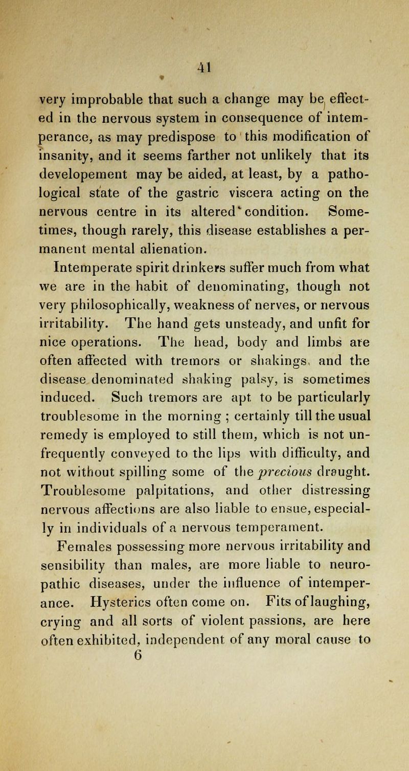 very improbable that such a change may bej effect- ed in the nervous system in consequence of intem- perance, as may predispose to this modification of insanity, and it seems farther not unlikely that its developement may be aided, at least, by a patho- logical state of the gastric viscera acting on the nervous centre in its altered'condition. Some- times, though rarely, this disease establishes a per- manent mental alienation. Intemperate spirit drinkers suffer much from what we are in the habit of denominating, though not very philosophically, weakness of nerves, or nervous irritability. The hand gets unsteady, and unfit for nice operations. The head, body and limbs are often affected with tremors or shakings, and the disease denominated shaking palsy, is sometimes induced. Such tremors are apt to be particularly troublesome in the morning ; certainly till the usual remedy is employed to still them, which is not un- frequently conveyed to the lips with difficulty, and not without spilling some of the precious draught. Troublesome palpitations, and other distressing nervous affections are also liable to ensue, especial- ly in individuals of a nervous temperament. Females possessing more nervous irritability and sensibility than males, are more liable to neuro- pathic diseases, under the influence of intemper- ance. Hysterics often come on. Fits of laughing, crying and all sorts of violent passions, are here often exhibited, independent of any moral cause to