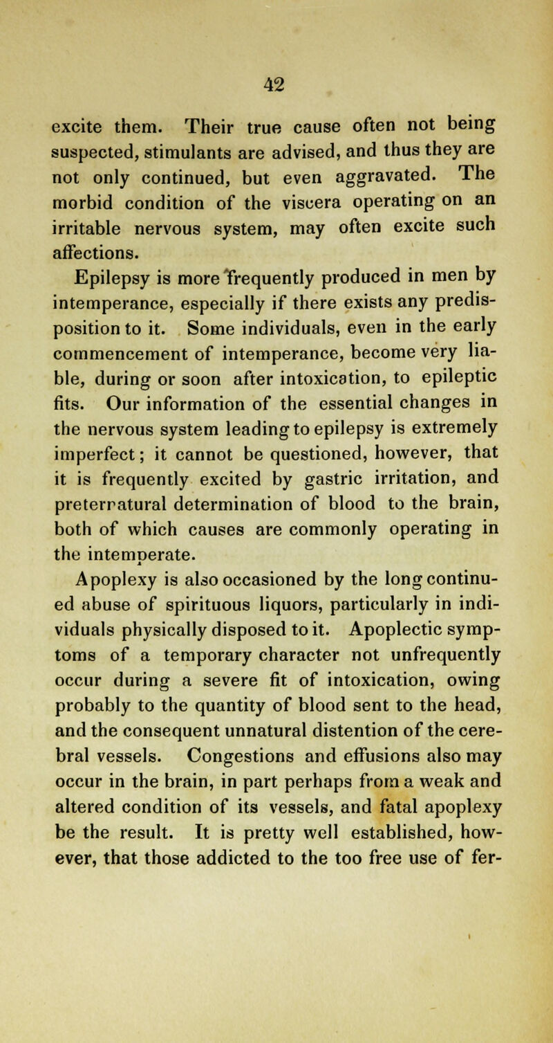 excite them. Their true cause often not being suspected, stimulants are advised, and thus they are not only continued, but even aggravated. The morbid condition of the viscera operating on an irritable nervous system, may often excite such affections. Epilepsy is more Trequently produced in men by intemperance, especially if there exists any predis- position to it. Some individuals, even in the early commencement of intemperance, become very lia- ble, during or soon after intoxication, to epileptic fits. Our information of the essential changes in the nervous system leading to epilepsy is extremely imperfect; it cannot be questioned, however, that it is frequently excited by gastric irritation, and preternatural determination of blood to the brain, both of which causes are commonly operating in the intemperate. Apoplexy is also occasioned by the long continu- ed abuse of spirituous liquors, particularly in indi- viduals physically disposed to it. Apoplectic symp- toms of a temporary character not unfrequently occur during a severe fit of intoxication, owing probably to the quantity of blood sent to the head, and the consequent unnatural distention of the cere- bral vessels. Congestions and effusions also may occur in the brain, in part perhaps from a weak and altered condition of its vessels, and fatal apoplexy be the result. It is pretty well established, how- ever, that those addicted to the too free use of fer-