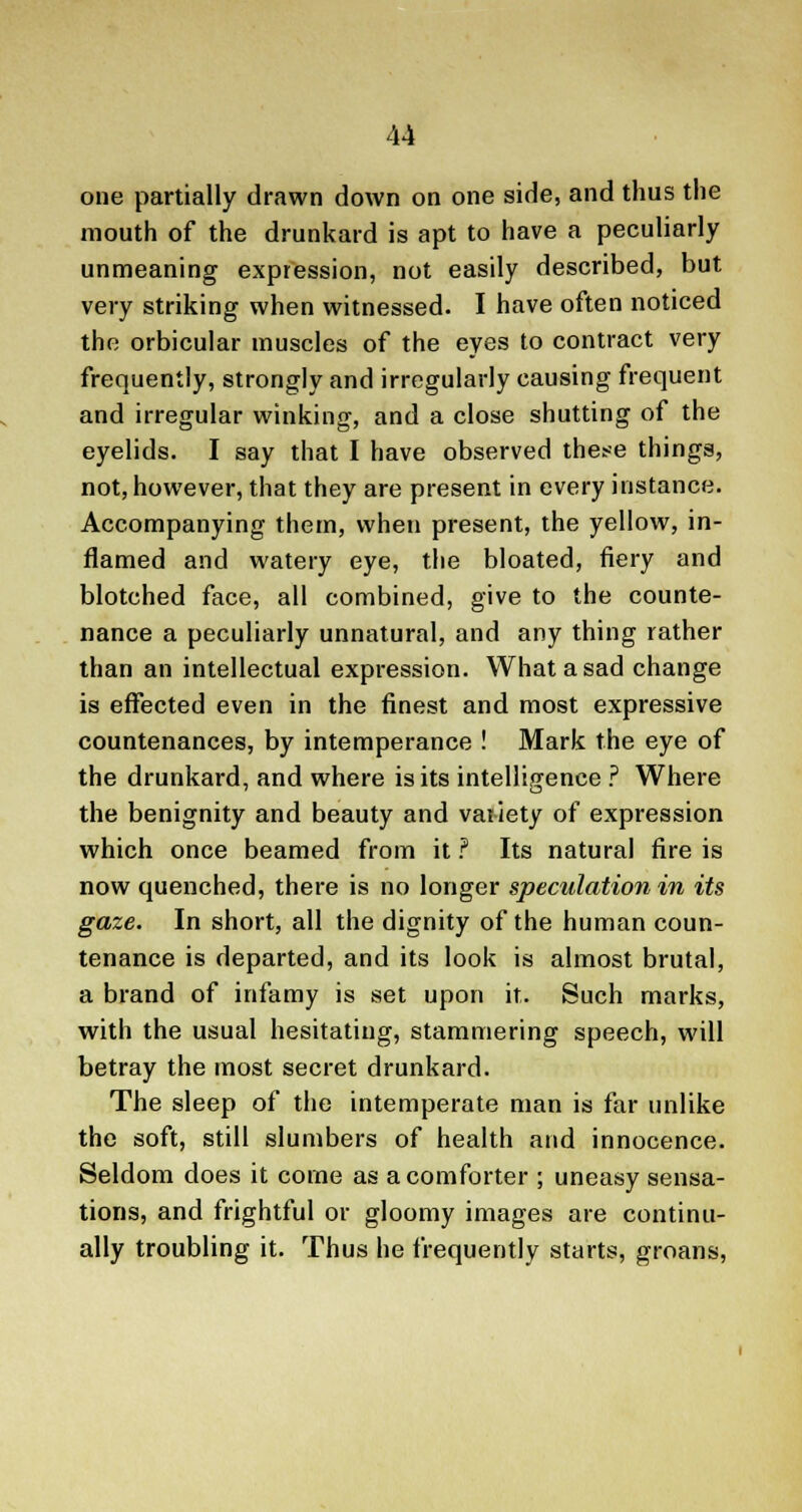 one partially drawn down on one side, and thus the mouth of the drunkard is apt to have a peculiarly unmeaning expression, not easily described, but very striking when witnessed. I have often noticed the orbicular muscles of the eyes to contract very frequently, strongly and irregularly causing frequent and irregular winking, and a close shutting of the eyelids. I say that I have observed these things, not, however, that they are present in every instance. Accompanying them, when present, the yellow, in- flamed and watery eye, the bloated, fiery and blotched face, all combined, give to the counte- nance a peculiarly unnatural, and any thing rather than an intellectual expression. What a sad change is effected even in the finest and most expressive countenances, by intemperance ! Mark the eye of the drunkard, and where is its intelligence ? Where the benignity and beauty and variety of expression which once beamed from it ? Its natural fire is now quenched, there is no longer speculation in its gaze. In short, all the dignity of the human coun- tenance is departed, and its look is almost brutal, a brand of infamy is set upon it. Such marks, with the usual hesitating, stammering speech, will betray the most secret drunkard. The sleep of the intemperate man is far unlike the soft, still slumbers of health and innocence. Seldom does it come as a comforter ; uneasy sensa- tions, and frightful or gloomy images are continu- ally troubling it. Thus he frequently starts, groans,