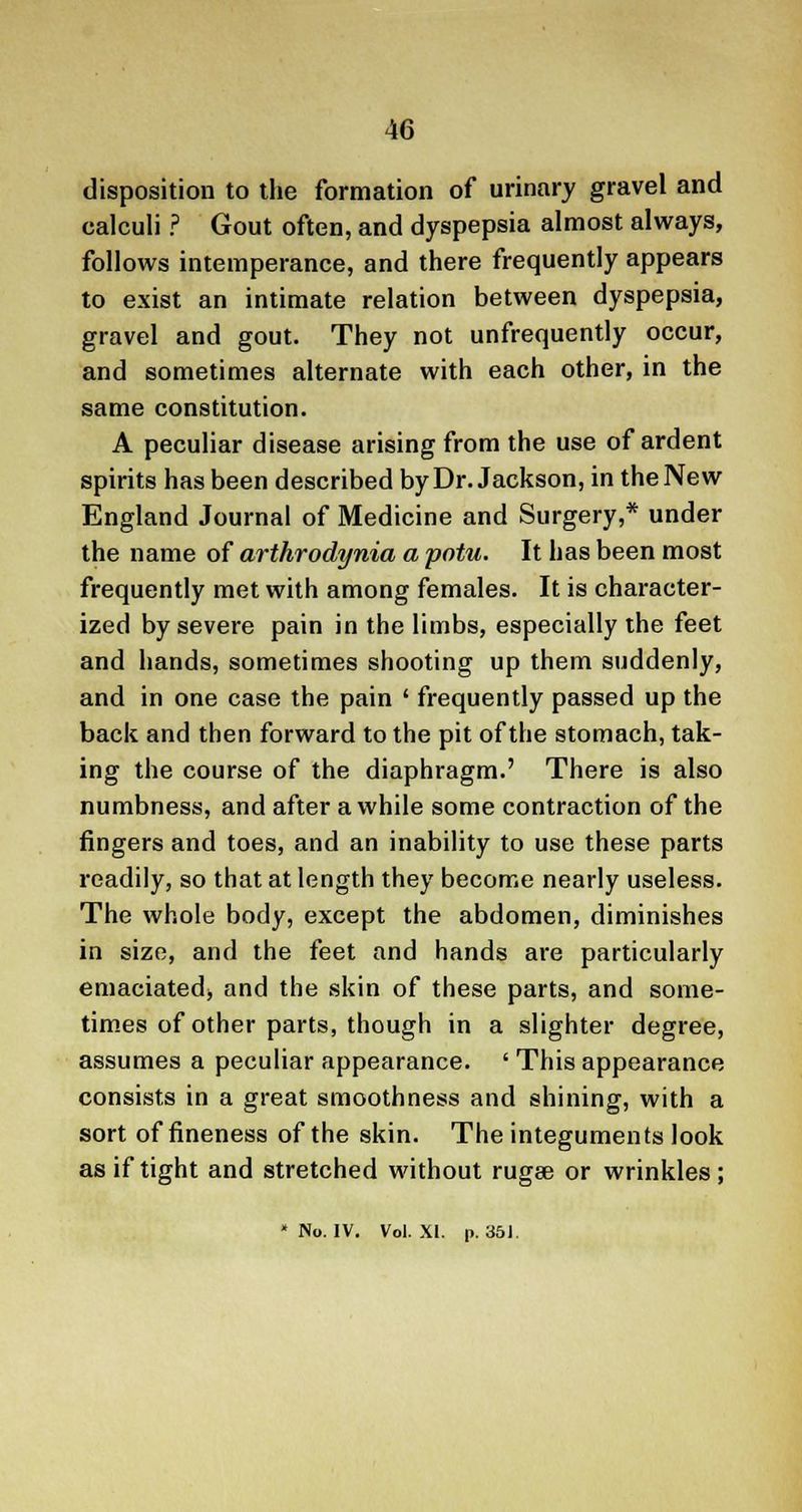 disposition to the formation of urinary gravel and calculi ? Gout often, and dyspepsia almost always, follows intemperance, and there frequently appears to exist an intimate relation between dyspepsia, gravel and gout. They not unfrequently occur, and sometimes alternate with each other, in the same constitution. A peculiar disease arising from the use of ardent spirits has been described by Dr. Jackson, in the New England Journal of Medicine and Surgery,* under the name of arthrodynia a potu. It has been most frequently met with among females. It is character- ized by severe pain in the limbs, especially the feet and hands, sometimes shooting up them suddenly, and in one case the pain ' frequently passed up the back and then forward to the pit of the stomach, tak- ing the course of the diaphragm.' There is also numbness, and after awhile some contraction of the fingers and toes, and an inability to use these parts readily, so that at length they become nearly useless. The whole body, except the abdomen, diminishes in size, and the feet and hands are particularly emaciated, and the skin of these parts, and some- times of other parts, though in a slighter degree, assumes a peculiar appearance. ' This appearance consists in a great smoothness and shining, with a sort of fineness of the skin. The integuments look as if tight and stretched without rugse or wrinkles; » No. IV. Vol. XI. p. 351.