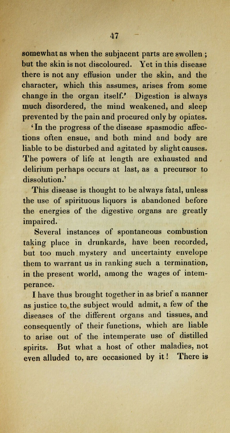 somewhat as when the subjacent parts are swollen ; but the skin is not discoloured. Yet in this disease there is not any effusion under the skin, and the character, which this assumes, arises from some change in the organ itself.' Digestion is always much disordered, the mind weakened, and sleep prevented by the pain and procured only by opiates. ' In the progress of the disease spasmodic affec- tions often ensue, and both mind and body are liable to be disturbed and agitated by slight causes. The powers of life at length are exhausted and delirium perhaps occurs at last, as a precursor to dissolution.' This disease is thought to be always fatal, unless the use of spirituous liquors is abandoned before the energies of the digestive organs are greatly impaired. Several instances of spontaneous combustion taking place in drunkards, have been recorded, but too much mystery and uncertainty envelope them to warrant us in ranking such a termination, in the present world, among the wages of intem- perance. I have thus brought together in as brief a manner as justice to. the subject would admit, a few of the diseases of the different organs and tissues, and consequently of their functions, which are liable to arise out of the intemperate use of distilled spirits. But what a host of other maladies, not even alluded to, are occasioned by it! There is